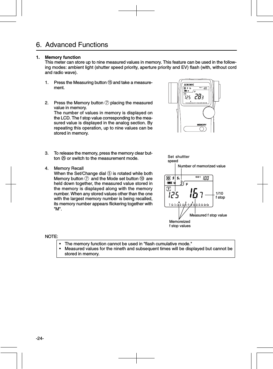 -24-6.  Advanced Functions1. Memory functionThis meter can store up to nine measured values in memory. This feature can be used in the follow-ing modes: ambient light (shutter speed priority, aperture priority and EV) flash (with, without cordand radio wave).1. Press the Measuring button !5 and take a measure-ment.2. Press the Memory button u placing the measuredvalue in memory.The number of values in memory is displayed onthe LCD. The f stop value corresponding to the mea-sured value is displayed in the analog section. Byrepeating this operation, up to nine values can bestored in memory.3. To release the memory, press the memory clear but-ton @5 or switch to the measurement mode.4. Memory RecallWhen the Set/Change dial t is rotated while bothMemory button u and the Mode set button !0 areheld down together, the measured value stored inthe memory is displayed along with the memorynumber. When any stored values other than the onewith the largest memory number is being recalled,its memory number appears flickering together with&quot;M&quot;.NOTE:• The memory function cannot be used in &quot;flash cumulative mode.&quot;• Measured values for the nineth and subsequent times will be displayed but cannot bestored in memory.1/10f stopMeasured f stop valueMemoreizedf stop valuesSet shuttterspeedNumber of memorized valueMEMORY