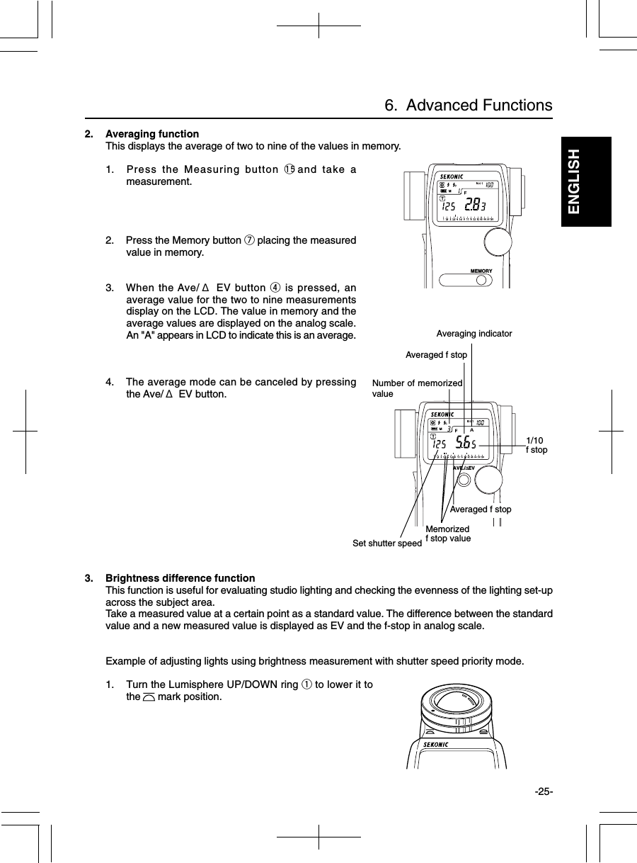 ENGLISH-25-2. Averaging functionThis displays the average of two to nine of the values in memory.1. Press the Measuring button !5and take ameasurement.2. Press the Memory button u placing the measuredvalue in memory.3. When the Ave/ Δ EV button r is pressed, anaverage value for the two to nine measurementsdisplay on the LCD. The value in memory and theaverage values are displayed on the analog scale.An &quot;A&quot; appears in LCD to indicate this is an average.4. The average mode can be canceled by pressingthe Ave/ Δ EV button.6.  Advanced FunctionsMEMORYAVE./∆EVMemorizedf stop valueSet shutter speedAveraging indicatorNumber of memorizedvalueAveraged f stop1/10f stopAveraged f stop3. Brightness difference functionThis function is useful for evaluating studio lighting and checking the evenness of the lighting set-upacross the subject area.Take a measured value at a certain point as a standard value. The difference between the standardvalue and a new measured value is displayed as EV and the f-stop in analog scale.Example of adjusting lights using brightness measurement with shutter speed priority mode.1. Turn the Lumisphere UP/DOWN ring q to lower it tothe      mark position.