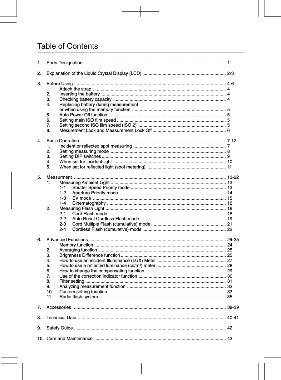 Table of Contents1. Parts Designation ................................................................................................................ 12. Explanation of the Liquid Crystal Display (LCD) .................................................................. 2-33. Before Using ........................................................................................................................ 4-61. Attach the strap ......................................................................................................... 42. Inserting the battery .................................................................................................. 43. Checking battery capacity ......................................................................................... 44. Replacing battery during measurementor when using the memory function .......................................................................... 55. Auto Power Off function ............................................................................................. 56. Setting main ISO film speed ...................................................................................... 57. Setting second ISO film speed (ISO 2) ..................................................................... 58. Mesurement Lock and Measurement Lock Off .......................................................... 64. Basic Operation ................................................................................................................... 7-121. Incident or reflected spot measuring ......................................................................... 72. Setting measuring mode ........................................................................................... 83. Setting DIP switches .................................................................................................. 94. When set for incident light ......................................................................................... 105. When set for reflected light (spot metering) .............................................................. 115. Measurment ........................................................................................................................ 13-221. Measuring Ambient Light ........................................................................................... 131-1 Shutter Speed Priority mode ........................................................................... 131-2 Aperture Priority mode .................................................................................... 141-3 EV mode ......................................................................................................... 151-4 Cinematography .............................................................................................. 162. Measuring Flash Light ............................................................................................... 182-1 Cord Flash mode ............................................................................................. 182-2 Auto Reset Cordless Flash mode ................................................................... 192-3 Cord Multiple Flash (cumulative) mode ........................................................... 212-4 Cordless Flash (cumulative) mode .................................................................. 226. Advanced Functions ............................................................................................................ 24-351. Memory function ........................................................................................................ 242. Averaging function ..................................................................................................... 253. Brightness Difference function................................................................................... 254. How to use an incident Illuminance (LUX) Meter ...................................................... 275. How to use a reflected luminance (cd/m2) meter ....................................................... 286. How to change the compensating function ............................................................... 297. Use of the correction indicator function ..................................................................... 308. Filter setting ............................................................................................................... 319. Analyzing measurement function .............................................................................. 3210. Custom setting function ............................................................................................. 3311. Radio flash system .................................................................................................... 357. Accessories ........................................................................................................................ 38-398. Technical Data ..................................................................................................................... 40-419. Safety Guide ........................................................................................................................ 4210. Care and Maintenance ........................................................................................................ 43