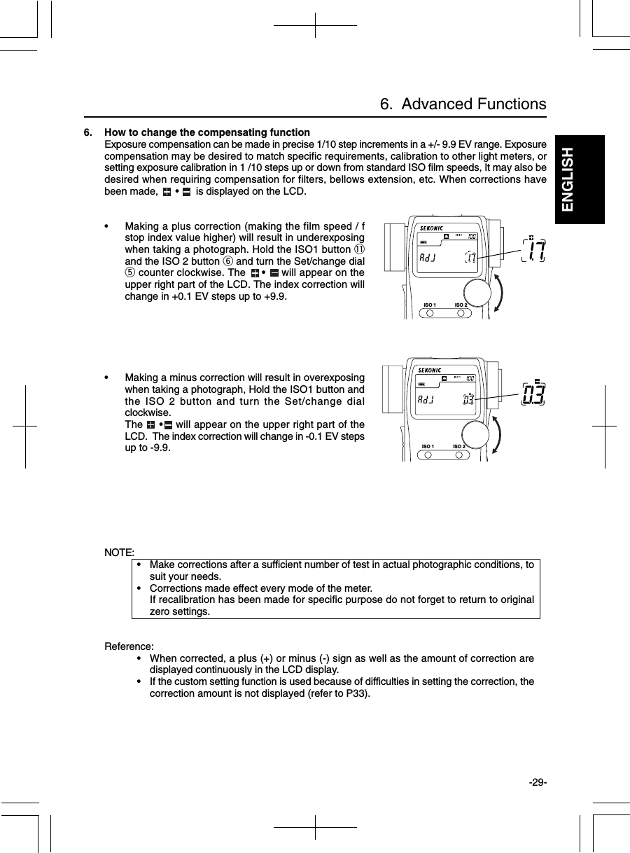 ENGLISH-29-6.  Advanced FunctionsNOTE:• Make corrections after a sufficient number of test in actual photographic conditions, tosuit your needs.• Corrections made effect every mode of the meter.If recalibration has been made for specific purpose do not forget to return to originalzero settings.Reference:• When corrected, a plus (+) or minus (-) sign as well as the amount of correction aredisplayed continuously in the LCD display.• If the custom setting function is used because of difficulties in setting the correction, thecorrection amount is not displayed (refer to P33).6. How to change the compensating functionExposure compensation can be made in precise 1/10 step increments in a +/- 9.9 EV range. Exposurecompensation may be desired to match specific requirements, calibration to other light meters, orsetting exposure calibration in 1 /10 steps up or down from standard ISO film speeds, It may also bedesired when requiring compensation for filters, bellows extension, etc. When corrections havebeen made,      •      is displayed on the LCD.• Making a plus correction (making the film speed / fstop index value higher) will result in underexposingwhen taking a photograph. Hold the ISO1 button !1and the ISO 2 button y and turn the Set/change dialt counter clockwise. The     •     will appear on theupper right part of the LCD. The index correction willchange in +0.1 EV steps up to +9.9.• Making a minus correction will result in overexposingwhen taking a photograph, Hold the ISO1 button andthe ISO 2 button and turn the Set/change dialclockwise.The     •    will appear on the upper right part of theLCD.  The index correction will change in -0.1 EV stepsup to -9.9.ISO 1 ISO 2ISO 1 ISO 2