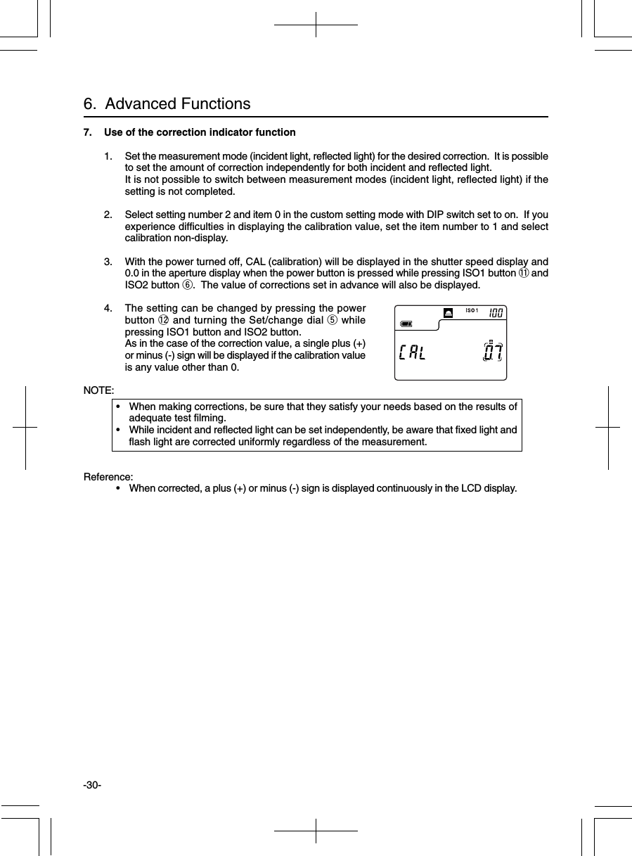 -30-6.  Advanced Functions7. Use of the correction indicator function1. Set the measurement mode (incident light, reflected light) for the desired correction.  It is possibleto set the amount of correction independently for both incident and reflected light.It is not possible to switch between measurement modes (incident light, reflected light) if thesetting is not completed.2. Select setting number 2 and item 0 in the custom setting mode with DIP switch set to on.  If youexperience difficulties in displaying the calibration value, set the item number to 1 and selectcalibration non-display.3. With the power turned off, CAL (calibration) will be displayed in the shutter speed display and0.0 in the aperture display when the power button is pressed while pressing ISO1 button !1 andISO2 button y.  The value of corrections set in advance will also be displayed.4. The setting can be changed by pressing the powerbutton !2 and turning the Set/change dial t whilepressing ISO1 button and ISO2 button.As in the case of the correction value, a single plus (+)or minus (-) sign will be displayed if the calibration valueis any value other than 0.NOTE:• When making corrections, be sure that they satisfy your needs based on the results ofadequate test filming.• While incident and reflected light can be set independently, be aware that fixed light andflash light are corrected uniformly regardless of the measurement.Reference:• When corrected, a plus (+) or minus (-) sign is displayed continuously in the LCD display.