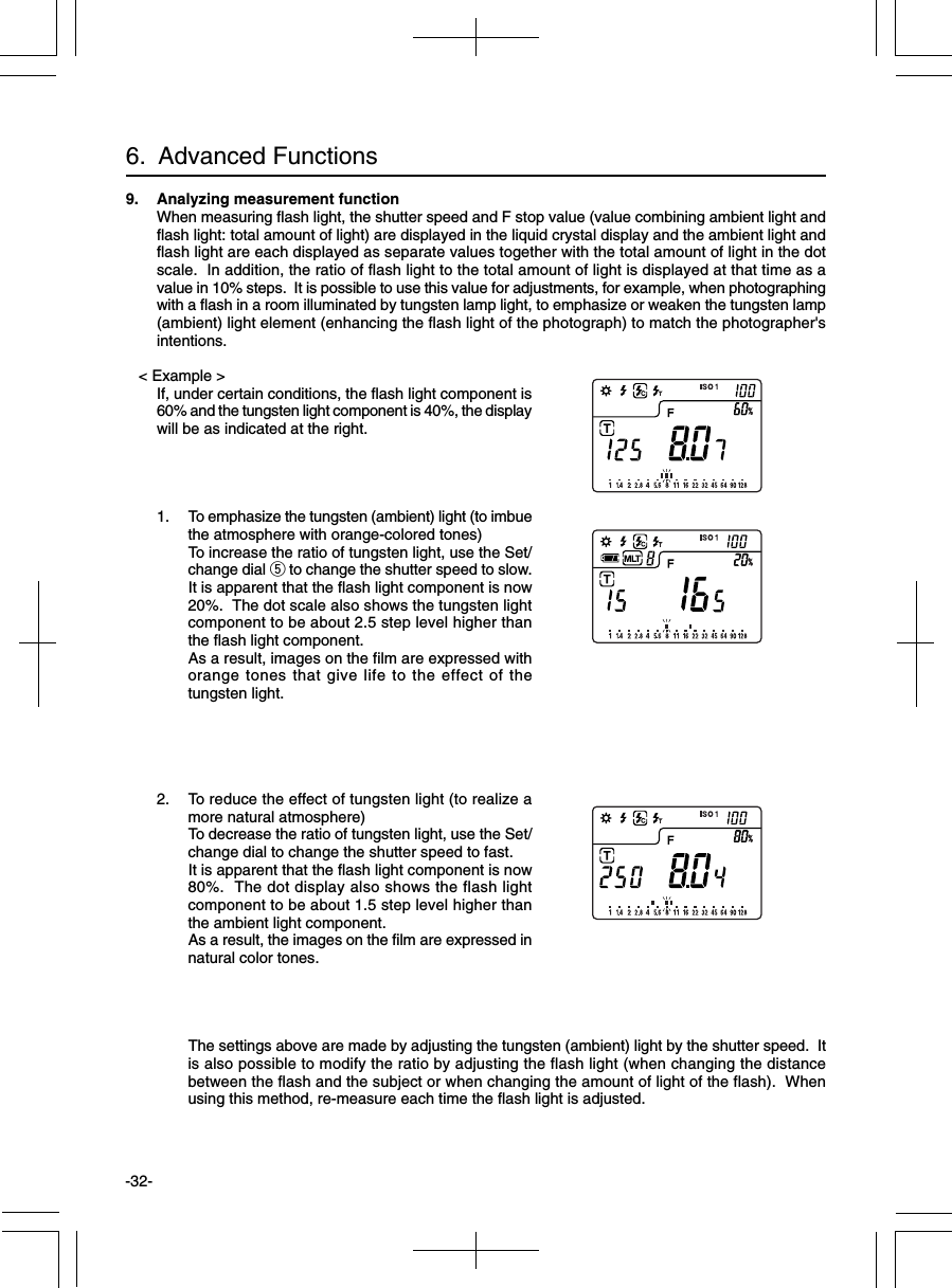 -32-6.  Advanced Functions9. Analyzing measurement functionWhen measuring flash light, the shutter speed and F stop value (value combining ambient light andflash light: total amount of light) are displayed in the liquid crystal display and the ambient light andflash light are each displayed as separate values together with the total amount of light in the dotscale.  In addition, the ratio of flash light to the total amount of light is displayed at that time as avalue in 10% steps.  It is possible to use this value for adjustments, for example, when photographingwith a flash in a room illuminated by tungsten lamp light, to emphasize or weaken the tungsten lamp(ambient) light element (enhancing the flash light of the photograph) to match the photographer&apos;sintentions.   &lt; Example &gt;If, under certain conditions, the flash light component is60% and the tungsten light component is 40%, the displaywill be as indicated at the right.1. To emphasize the tungsten (ambient) light (to imbuethe atmosphere with orange-colored tones)To increase the ratio of tungsten light, use the Set/change dial t to change the shutter speed to slow.It is apparent that the flash light component is now20%.  The dot scale also shows the tungsten lightcomponent to be about 2.5 step level higher thanthe flash light component.As a result, images on the film are expressed withorange tones that give life to the effect of thetungsten light.2. To reduce the effect of tungsten light (to realize amore natural atmosphere)To decrease the ratio of tungsten light, use the Set/change dial to change the shutter speed to fast.It is apparent that the flash light component is now80%.  The dot display also shows the flash lightcomponent to be about 1.5 step level higher thanthe ambient light component.As a result, the images on the film are expressed innatural color tones.The settings above are made by adjusting the tungsten (ambient) light by the shutter speed.  Itis also possible to modify the ratio by adjusting the flash light (when changing the distancebetween the flash and the subject or when changing the amount of light of the flash).  Whenusing this method, re-measure each time the flash light is adjusted.