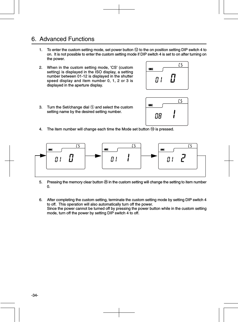 -34-6.  Advanced Functions1. To enter the custom setting mode, set power button !2 to the on position setting DIP switch 4 toon.  It is not possible to enter the custom setting mode if DIP switch 4 is set to on after turning onthe power.2. When in the custom setting mode, &apos;CS&apos; (customsetting) is displayed in the ISO display, a settingnumber between 01-12 is displayed in the shutterspeed display and item number 0, 1, 2 or 3 isdisplayed in the aperture display.3. Turn the Set/change dial t and select the customsetting name by the desired setting number.4. The item number will change each time the Mode set button !0 is pressed.5. Pressing the memory clear button @5 in the custom setting will change the setting to item number0.6. After completing the custom setting, terminate the custom setting mode by setting DIP switch 4to off.  This operation will also automatically turn off the power.Since the power cannot be turned off by pressing the power button while in the custom settingmode, turn off the power by setting DIP switch 4 to off.