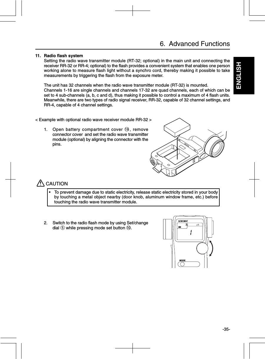 ENGLISH-35-11. Radio flash systemSetting the radio wave transmitter module (RT-32; optional) in the main unit and connecting thereceiver RR-32 or RR-4; optional) to the flash provides a convenient system that enables one personworking alone to measure flash light without a synchro cord, thereby making it possible to takemeasurements by triggering the flash from the exposure meter.The unit has 32 channels when the radio wave transmitter module (RT-32) is mounted.Channels 1-16 are single channels and channels 17-32 are quad channels, each of which can beset to 4 sub-channels (a, b, c and d), thus making it possible to control a maximum of 4 flash units.Meanwhile, there are two types of radio signal receiver, RR-32, capable of 32 channel settings, andRR-4, capable of 4 channel settings.&lt; Example with optional radio wave receiver module RR-32 &gt;1. Open battery compartment cover !6, removeconnector cover and set the radio wave transmittermodule (optional) by aligning the connector with thepins.2. Switch to the radio flash mode by using Set/changedial t while pressing mode set button !0.CAUTION• To prevent damage due to static electricity, release static electricity stored in your bodyby touching a metal object nearby (door knob, aluminum window frame, etc.) beforetouching the radio wave transmitter module.6.  Advanced FunctionsMODE