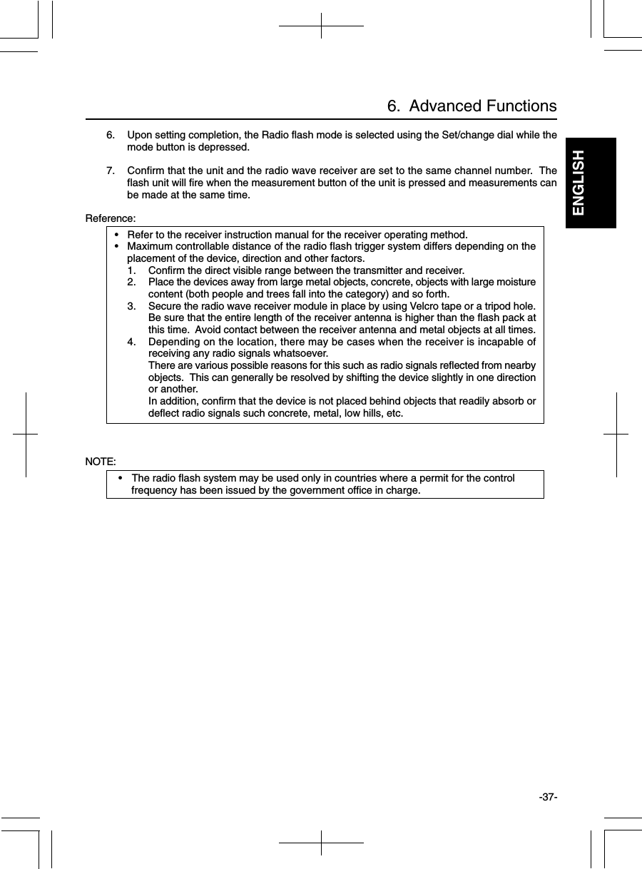 ENGLISH-37-6.  Advanced Functions6. Upon setting completion, the Radio flash mode is selected using the Set/change dial while themode button is depressed.7. Confirm that the unit and the radio wave receiver are set to the same channel number.  Theflash unit will fire when the measurement button of the unit is pressed and measurements canbe made at the same time.Reference:• Refer to the receiver instruction manual for the receiver operating method.• Maximum controllable distance of the radio flash trigger system differs depending on theplacement of the device, direction and other factors.1. Confirm the direct visible range between the transmitter and receiver.2. Place the devices away from large metal objects, concrete, objects with large moisturecontent (both people and trees fall into the category) and so forth.3. Secure the radio wave receiver module in place by using Velcro tape or a tripod hole.Be sure that the entire length of the receiver antenna is higher than the flash pack atthis time.  Avoid contact between the receiver antenna and metal objects at all times.4. Depending on the location, there may be cases when the receiver is incapable ofreceiving any radio signals whatsoever.There are various possible reasons for this such as radio signals reflected from nearbyobjects.  This can generally be resolved by shifting the device slightly in one directionor another.In addition, confirm that the device is not placed behind objects that readily absorb ordeflect radio signals such concrete, metal, low hills, etc.NOTE:• The radio flash system may be used only in countries where a permit for the controlfrequency has been issued by the government office in charge.