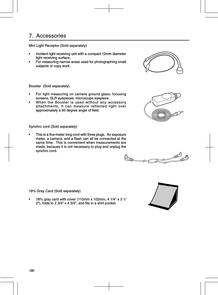 -38-Mini Light Receptor (Sold separately)• Incident light receiving unit with a compact 12mm diameterlight receiving surface.• For measuring narrow areas used for photographing smallsubjects or copy work.Booster  (Sold separately)• For light measuring on camera ground glass, focusingscreens, SLR eyepieces, microscope eyepiece.• When the Booster is used without any accessoryattachments, it can measure reflected light overapproximately a 60 degree angle of field.Synchro cord (Sold separately)• This is a five-meter long cord with three plugs.  An exposuremeter, a camera, and a flash can all be connected at thesame time.  This is convenient when measurements aremade, because it is not necessary to plug and unplug thesynchro cord.18% Gray Card (Sold separately)• 18% gray card with cover (110mm x 102mm, 4 1/4&quot; x 3 1/2&quot;), folds to 2 3/4&quot; x 4 3/4&quot;, and fits in a shirt pocket.7.  Accessories