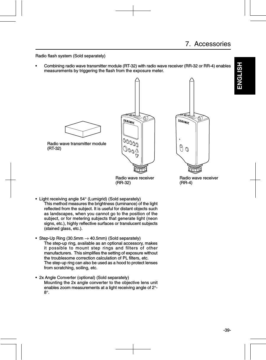 ENGLISH-39-7.  AccessoriesRadio flash system (Sold separately)• Combining radio wave transmitter module (RT-32) with radio wave receiver (RR-32 or RR-4) enablesmeasurements by triggering the flash from the exposure meter.•  Light receiving angle 54° (Lumigrid) (Sold separately)This method measures the brightness (luminance) of the lightreflected from the subject. It is useful for distant objects suchas landscapes, when you cannot go to the position of thesubject, or for metering subjects that generate light (neonsigns, etc.), highly reflective surfaces or translucent subjects(stained glass, etc.).•  Step-Up Ring (30.5mm → 40.5mm) (Sold separately)The step-up ring, available as an optional accessory, makesit possible to mount step rings and filters of othermanufacturers.  This simplifies the setting of exposure withoutthe troublesome correction calculation of PL filters, etc.The step-up ring can also be used as a hood to protect lensesfrom scratching, soiling, etc.•  2x Angle Converter (optional) (Sold separately)Mounting the 2x angle converter to the objective lens unitenables zoom measurements at a light receiving angle of 2°-8°.Radio wave transmitter module(RT-32)Radio wave receiver(RR-32) Radio wave receiver(RR-4)