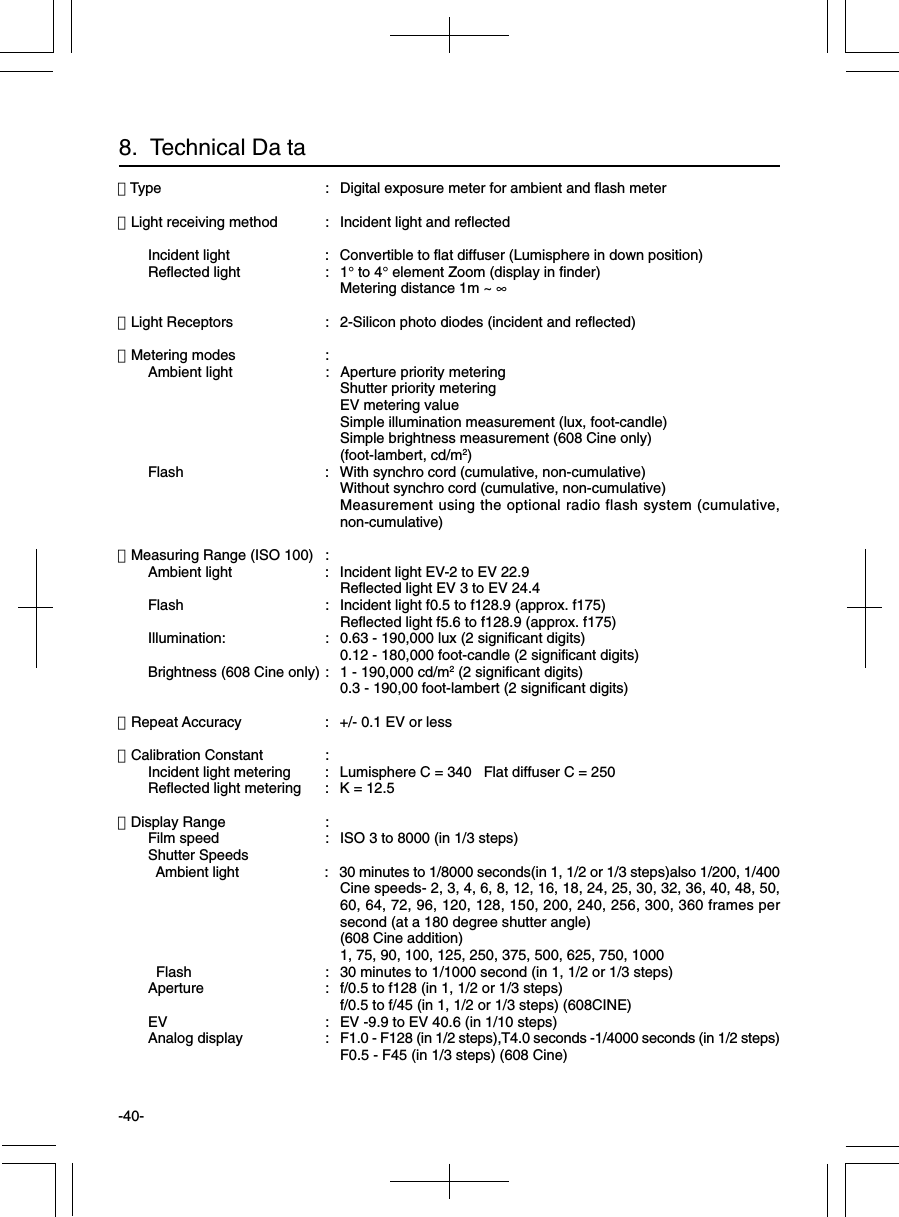 -40-・Type : Digital exposure meter for ambient and flash meter・Light receiving method : Incident light and reflectedIncident light : Convertible to flat diffuser (Lumisphere in down position)Reflected light : 1° to 4° element Zoom (display in finder)Metering distance 1m ~ ∞・Light Receptors : 2-Silicon photo diodes (incident and reflected)・Metering modes :Ambient light : Aperture priority meteringShutter priority meteringEV metering valueSimple illumination measurement (lux, foot-candle)Simple brightness measurement (608 Cine only)(foot-lambert, cd/m2)Flash : With synchro cord (cumulative, non-cumulative)Without synchro cord (cumulative, non-cumulative)Measurement using the optional radio flash system (cumulative,non-cumulative)・Measuring Range (ISO 100) :Ambient light : Incident light EV-2 to EV 22.9Reflected light EV 3 to EV 24.4Flash : Incident light f0.5 to f128.9 (approx. f175)Reflected light f5.6 to f128.9 (approx. f175)Illumination: : 0.63 - 190,000 lux (2 significant digits)0.12 - 180,000 foot-candle (2 significant digits)Brightness (608 Cine only) : 1 - 190,000 cd/m2 (2 significant digits)0.3 - 190,00 foot-lambert (2 significant digits)・Repeat Accuracy : +/- 0.1 EV or less・Calibration Constant :Incident light metering : Lumisphere C = 340   Flat diffuser C = 250Reflected light metering : K = 12.5・Display Range :Film speed : ISO 3 to 8000 (in 1/3 steps)Shutter Speeds  Ambient light : 30 minutes to 1/8000 seconds(in 1, 1/2 or 1/3 steps)also 1/200, 1/400Cine speeds- 2, 3, 4, 6, 8, 12, 16, 18, 24, 25, 30, 32, 36, 40, 48, 50,60, 64, 72, 96, 120, 128, 150, 200, 240, 256, 300, 360 frames persecond (at a 180 degree shutter angle)(608 Cine addition)1, 75, 90, 100, 125, 250, 375, 500, 625, 750, 1000  Flash : 30 minutes to 1/1000 second (in 1, 1/2 or 1/3 steps)Aperture : f/0.5 to f128 (in 1, 1/2 or 1/3 steps)f/0.5 to f/45 (in 1, 1/2 or 1/3 steps) (608CINE)EV : EV -9.9 to EV 40.6 (in 1/10 steps)Analog display : F1.0 - F128 (in 1/2 steps),T4.0 seconds -1/4000 seconds (in 1/2 steps)F0.5 - F45 (in 1/3 steps) (608 Cine)8.  Technical Da ta