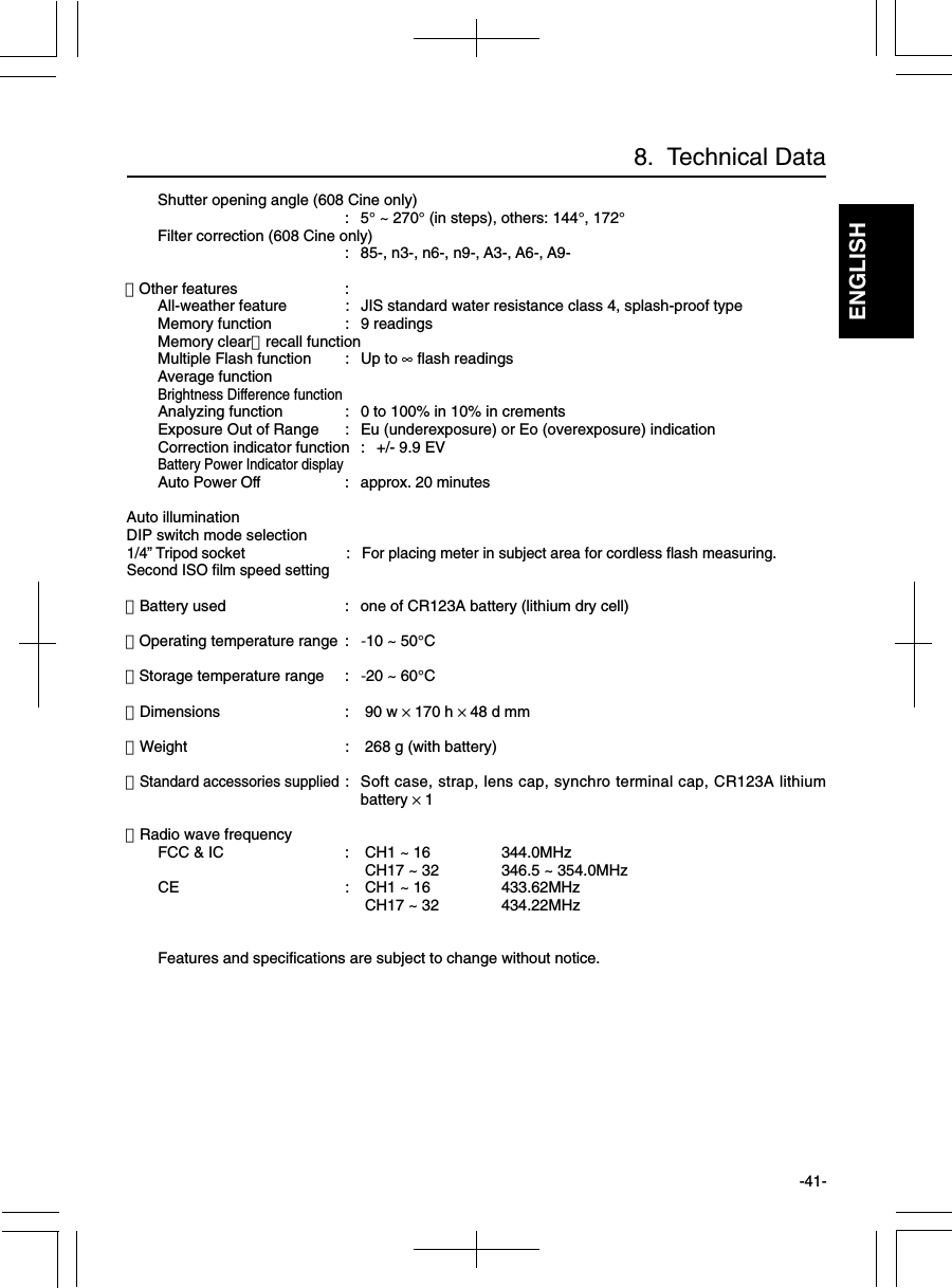 ENGLISH-41-Shutter opening angle (608 Cine only):5° ~ 270° (in steps), others: 144°, 172°Filter correction (608 Cine only): 85-, n3-, n6-, n9-, A3-, A6-, A9-・Other features :All-weather feature : JIS standard water resistance class 4, splash-proof typeMemory function : 9 readingsMemory clear・recall functionMultiple Flash function : Up to ∞ flash readingsAverage functionBrightness Difference functionAnalyzing function : 0 to 100% in 10% in crementsExposure Out of Range : Eu (underexposure) or Eo (overexposure) indicationCorrection indicator function : +/- 9.9 EVBattery Power Indicator displayAuto Power Off : approx. 20 minutesAuto illuminationDIP switch mode selection1/4” Tripod socket : For placing meter in subject area for cordless flash measuring.Second ISO film speed setting・Battery used : one of CR123A battery (lithium dry cell)・Operating temperature range : -10 ~ 50°C・Storage temperature range : -20 ~ 60°C・Dimensions :  90 w × 170 h × 48 d mm・Weight :  268 g (with battery)・Standard accessories supplied: Soft case, strap, lens cap, synchro terminal cap, CR123A lithiumbattery × 1・Radio wave frequencyFCC &amp; IC :  CH1 ~ 16 344.0MHz CH17 ~ 32 346.5 ~ 354.0MHzCE :  CH1 ~ 16 433.62MHz CH17 ~ 32 434.22MHzFeatures and specifications are subject to change without notice.8.  Technical Data
