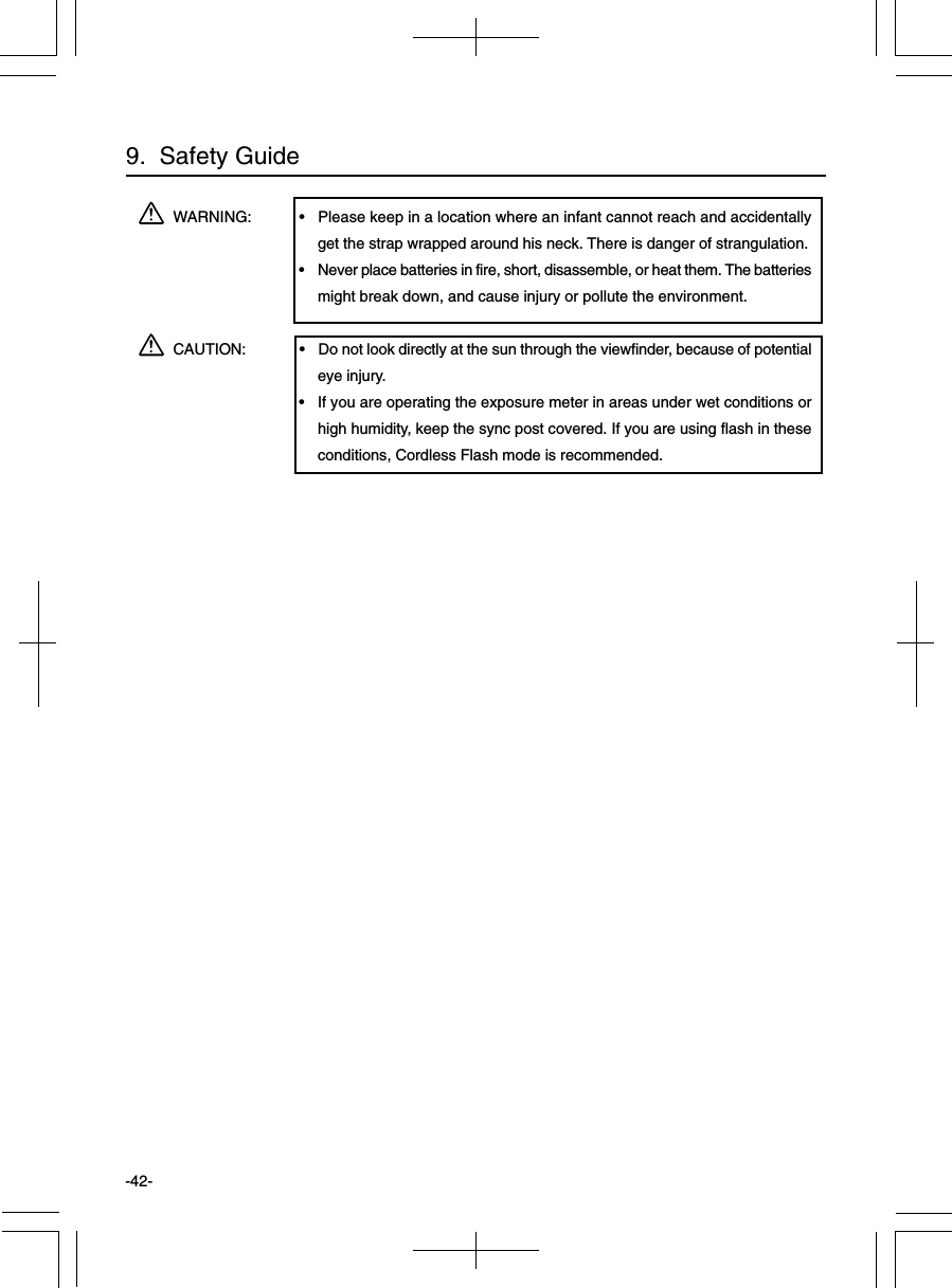 -42-WARNING: • Please keep in a location where an infant cannot reach and accidentallyget the strap wrapped around his neck. There is danger of strangulation.• Never place batteries in fire, short, disassemble, or heat them. The batteriesmight break down, and cause injury or pollute the environment.CAUTION: • Do not look directly at the sun through the viewfinder, because of potentialeye injury.• If you are operating the exposure meter in areas under wet conditions orhigh humidity, keep the sync post covered. If you are using flash in theseconditions, Cordless Flash mode is recommended.9.  Safety Guide