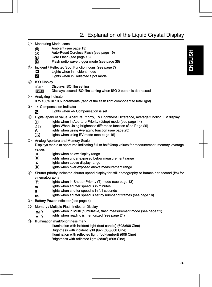 ENGLISHqMeasuring Mode IconsAmbient (see page 13)Auto-Reset Cordless Flash (see page 19)Cord Flash (see page 18)Flash radio wave trigger mode (see page 35)wIncident / Reflected Spot Function Icons (see page 7)Lights when in Incident modeLights when in Reflected Spot modeeISO DisplayDisplays ISO film settingDisplays second ISO film setting when ISO 2 button is depressedrAnalyzing indicator0 to 100% in 10% increments (ratio of the flash light component to total light)t+/- Compensation IndicatorLights when +/- Compensation is setyDigital aperture value, Aperture Priority, EV Brightness Difference, Average function, EV displaylights when in Aperture Priority (f/stop) mode (see page 14)lights When Using brightness difference function (See Page 25)lights when using Averaging function (see page 25)lights when using EV mode (see page 15)uAnalog Aperture and Memory ScaleDisplays marks at apertures indicating full or half f/stop values for measurement, memory, averagevalues lights when below display rangelights when under exposed below measurement range lights when above display rangelights when over exposed above measurement rangeiShutter priority indicator, shutter speed display for still photography or frames per second (f/s) forcinematographylights when in Shutter Priority (T) mode (see page 13)lights when shutter speed is in minuteslights when shutter speed is in full secondslights when shutter speed is set by number of frames (see page 16)oBattery Power Indicator (see page 4)!0 Memory / Multiple Flash Indicator Displaylights when in Multi (cumulative) flash measurement mode (see page 21)lights when reading is memorized (see page 24)!1 Illumination mark/brightness markIllumination with incident light (foot-candle) (608/608 Cine)Brightness with incident light (lux) (608/608 Cine)Illumination with reflected light (foot-lambert) (608 Cine)Brightness with reflected light (cd/m2) (608 Cine)2.  Explanation of the Liquid Crystal Display-3-