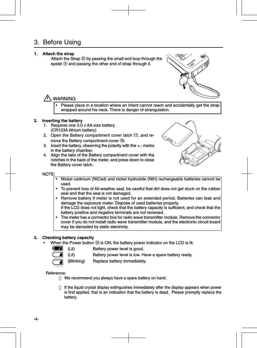 -4-Reference:・We recommend you always have a spare battery on hand.・If the liquid crystal display extinguishes immediately after the display appears when poweris first applied, that is an indication that the battery is dead.  Please promptly replace thebattery.3.  Before Using1. Attach the strapAttach the Strap @1 by passing the small end loop through theeyelet o and passing the other end of strap through it.2. Inserting the battery 1. Requires one 3.0 v AA size battery.(CR123A lithium battery) 2. Open the Battery compartment cover latch !7, and re-move the Battery comportment cover !6. 3. Insert the battery, observing the polarity with the +,- marksin the battery chamber. 4. Align the tabs of the Battery compartment cover with thenotches in the back of the meter, and press down to closethe Battery cover latch.NOTE:• Nickel cadmium (NiCad) and nickel hydroxide (NiH) rechargeable batteries cannot beused.• To prevent loss of All-weather seal, be careful that dirt does not get stuck on the rubberseal and that the seal is not damaged.• Remove battery if meter is not used for an extended period. Batteries can leak anddamage the exposure meter. Dispose of used batteries properly.If the LCD does not light, check that the battery capacity is sufficient, and check that thebattery positive and negative terminals are not reversed.• The meter has a connector box for radio wave transmitter module. Remove the connectorcover if you do not install radio wave transmitter module, and the electronic circuit boardmay be damaded by static electricity.WARNING• Please place in a location where an infant cannot reach and accidentally get the strapwrapped around his neck. There is danger of strangulation.3. Checking battery capacity • When the Power button !2 is ON, the battery power indicator on the LCD is lit.(Lit) Battery power level is good.(Lit) Battery power level is low. Have a spare battery ready.(Blinking) Replace battery immediately.MOODEZOOM MASTERL-608