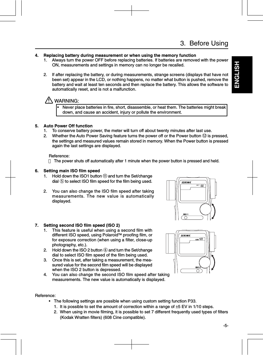 ENGLISH-5-3.  Before Using4. Replacing battery during measurement or when using the memory function1. Always turn the power OFF before replacing batteries. If batteries are removed with the powerON, measurements and settings in memory can no longer be recalled.2. If after replacing the battery, or during measurements, strange screens (displays that have notbeen set) appear in the LCD, or nothing happens, no matter what button is pushed, remove thebattery and wait at least ten seconds and then replace the battery. This allows the software toautomatically reset, and is not a malfunction.WARNING:•Never place batteries in fire, short, disassemble, or heat them. The batteries might breakdown, and cause an accident, injury or pollute the environment.5. Auto Power Off function1. To conserve battery power, the meter will turn off about twenty minutes after last use.2. Whether the Auto Power Saving feature turns the power off or the Power button !2 is pressed,the settings and measured values remain stored in memory. When the Power button is pressedagain the last settings are displayed.Reference:・The power shuts off automatically after 1 minute when the power button is pressed and held.6. Setting main ISO film speed1. Hold down the ISO1 button !1 and turn the Set/changedial t to select ISO film speed for the film being used.2. You can also change the ISO film speed after takingmeasurements. The new value is automaticallydisplayed.7. Setting second ISO film speed (ISO 2)1. This feature is useful when using a second film withdifferent ISO speed, using PolaroidTM proofing film, orfor exposure correction (when using a filter, close-upphotography, etc.).2. Hold down the ISO 2 button y and turn the Set/changedial to select ISO film speed of the film being used.3. Once this is set, after taking a measurement, the mea-sured value for the second film speed will be displayedwhen the ISO 2 button is depressed.4. You can also change the second ISO film speed after takingmeasurements. The new value is automatically is displayed.Reference:•The following settings are possible when using custom setting function P33.1. It is possible to set the amount of correction within a range of ±5 EV in 1/10 steps.2. When using in movie filming, it is possible to set 7 different frequently used types of filters(Kodak Wratten filters) (608 Cine compatible).ISO 1ISO 2