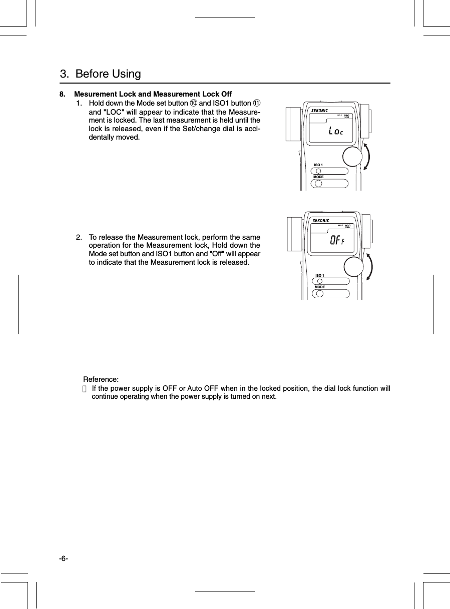 -6-8. Mesurement Lock and Measurement Lock Off 1. Hold down the Mode set button !0 and ISO1 button !1and &quot;LOC&quot; will appear to indicate that the Measure-ment is locked. The last measurement is held until thelock is released, even if the Set/change dial is acci-dentally moved. 2. To release the Measurement lock, perform the sameoperation for the Measurement lock, Hold down theMode set button and ISO1 button and &quot;Off&quot; will appearto indicate that the Measurement lock is released.Reference:・If the power supply is OFF or Auto OFF when in the locked position, the dial lock function willcontinue operating when the power supply is turned on next.3.  Before UsingISO 1MODEISO 1MODE