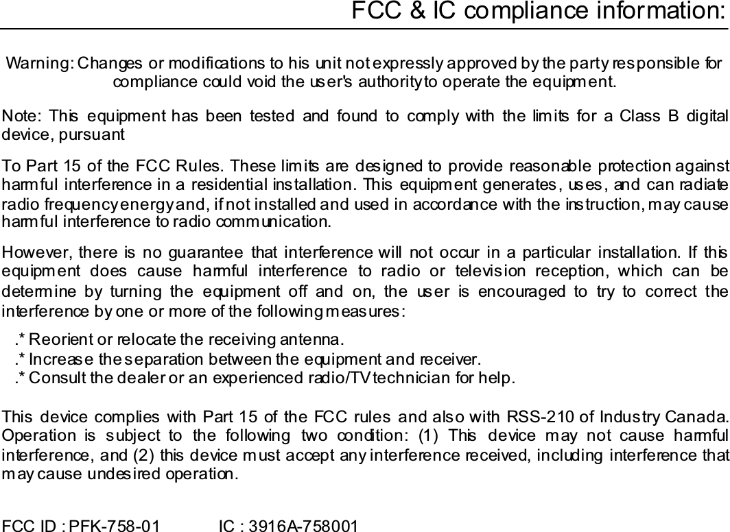 Warning: Changes or modifications to his unit not expressly approved by the party responsible for compliance could void the user&apos;s authority to operate the equipment. Note: This  equipment has  been tested and found to comply with the lim its for a Class  B digital device, pursuant To Part 15 of the FCC Rules. These limits are designed to provide reasonable protection against harmful interference in a residential installation. This equipment generates, uses, and can radiate radio frequency energy and, if not installed and used in accordance with the instruction, may cause harm ful interference to radio comm unication. However, there is no guarantee that interference will not occur in a particular installation. If this equipment does cause harmful interference to radio or television reception, which can be determine by turning the equipment off and on, the user is encouraged to try to correct the interference by one or more of the following measures: .* Reorient or relocate the receiving antenna..* Increase the separation between the equipment and receiver. .* Consult the dealer or an experienced radio/TV technician for help.This device complies with Part 15 of the FCC rules and also with RSS-210 of Industry Canada. Operation is subject to the following two condition: (1) This device may not cause harmful interference, and (2) this device must accept any interference received, including interference that may cause undesired operation. FCC ID : PFK-758-01       IC : 3916A-758001 FCC &amp; IC compliance information: