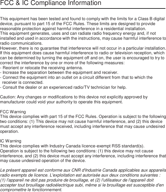 FCC &amp; IC Compliance Information   This equipment has been tested and found to comply with the limits for a Class B digital device, pursuant to part 15 of the FCC Rules. These limits are designed to provide reasonable protection against harmful interference in a residential installation. This equipment generates, uses and can radiate radio frequency energy and, if not installed and used in accordance with the instructions, may cause harmful interference to radio communications.   However, there is no guarantee that interference will not occur in a particular installation. If this equipment does cause harmful interference to radio or television reception, which can be determined by turning the equipment off and on, the user is encouraged to try to correct the interference by one or more of the following measures: - Reorient or relocate the receiving antenna. - Increase the separation between the equipment and receiver. - Connect the equipment into an outlet on a circuit different from that to which the receiver is connected. - Consult the dealer or an experienced radio/TV technician for help.  Caution: Any changes or modifications to this device not explicitly approved by manufacturer could void your authority to operate this equipment.  FCC Warning This device complies with part 15 of the FCC Rules. Operation is subject to the following two conditions: (1) This device may not cause harmful interference, and (2) this device must accept any interference received, including interference that may cause undesired operation.  IC Warning This device complies with Industry Canada licence-exempt RSS standard(s). Operation is subject to the following two conditions: (1) this device may not cause interference, and (2) this device must accept any interference, including interference that may cause undesired operation of the device.  Le présent appareil est conforme aux CNR d&apos;Industrie Canada applicables aux appareils radio exempts de licence. L&apos;exploitation est autorisée aux deux conditions suivantes :   (1) l&apos;appareil ne doit pas produire de brouillage, et (2) l&apos;utilisateur de l&apos;appareil doit accepter tout brouillage radioélectrique subi, même si le brouillage est susceptible d&apos;en compromettre le fonctionnement. 