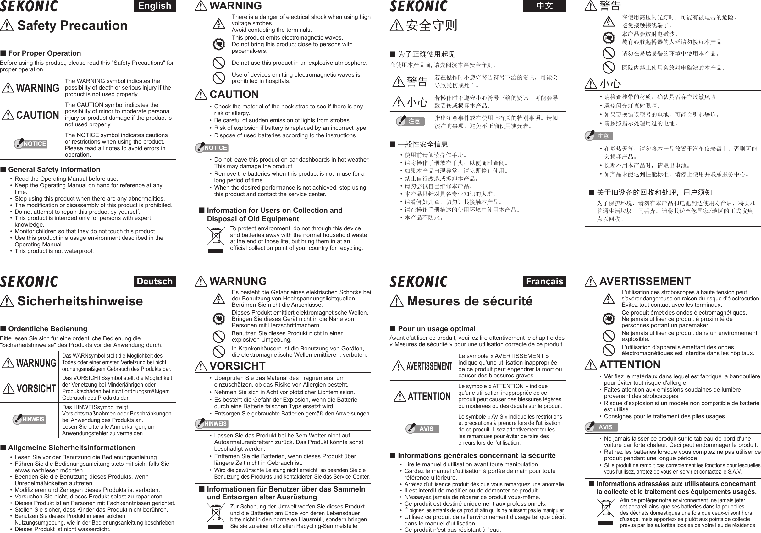  Safety Precaution For Proper OperationBefore using this product, please read this &quot;Safety Precautions&quot; for proper operation. WARNINGThe WARNING symbol indicates the possibility of death or serious injury if the product is not used properly. CAUTIONThe CAUTION symbol indicates the possibility of minor to moderate personal injury or product damage if the product is not used properly.NOTICEThe NOTICE symbol indicates cautions or restrictions when using the product. Please read all notes to avoid errors in operation. General Safety Information•  Read the Operating Manual before use.•  Keep the Operating Manual on hand for reference at any time.•  Stop using this product when there are any abnormalities.•  The modication or disassembly of this product is prohibited.•  Do not attempt to repair this product by yourself.•  This product is intended only for persons with expert knowledge.•  Monitor children so that they do not touch this product.•  Use this product in a usage environment described in the Operating Manual.•  This product is not waterproof. WARNINGThere is a danger of electrical shock when using high voltage strobes.Avoid contacting the terminals.This product emits electromagnetic waves.  Do not bring this product close to persons with pacemak‑ers.Do not use this product in an explosive atmosphere.Use of devices emitting electromagnetic waves is prohibited in hospitals. CAUTION•  Check the material of the neck strap to see if there is any risk of allergy.•  Be careful of sudden emission of lights from strobes.•  Risk of explosion if battery is replaced by an incorrect type.•  Dispose of used batteries according to the instructions.NOTICE•  Do not leave this product on car dashboards in hot weather. This may damage the product.•  Remove the batteries when this product is not in use for a long period of time.•  When the desired performance is not achieved, stop using this product and contact the service center. Information for Users on Collection and Disposal of Old Equipment  To protect environment, do not through this device and batteries away with the normal household waste at the end of those life, but bring them in at an ofcial collection point of your country for recycling.English 安全守则 为了正确使用起见在使用本产品前,请先阅渎本篇安全守则。 警告 若在操作时不遵守警告符号下给的资讯，可能会导致受伤或死亡。 小心 若操作时不遵守小心符号下给的资讯，可能会导致受伤或损坏本产品。ὀព 指出注意事件或在使用上有关的特别事项。请阅渎注的事项，避免不正确使用测光表。 一般性安全信息• 使用前请阅读操作手册。• 请将操作手册放在手头，以便随时查阅。• 如果本产品出现异常，请立即停止使用。• 禁止自行改造或拆卸本产品。• 请勿尝试自己维修本产品。• 本产品只针对具备专业知识的人群。• 请看管好儿童，切勿让其接触本产品。• 请在操作手册描述的使用环境中使用本产品。• 本产品不防水。警 告在使用高压闪光灯时，可能有被电击的危险。避免接触接线端子。本产品会放射电磁波。  装有心脏起搏器的人群请勿接近本产品。请勿在易燃易爆的环境中使用本产品。医院内禁止使用会放射电磁波的本产品。小 心• 请检查挂带的材质，确认是否存在过敏风险。• 避免闪光灯直射眼睛。• 如果更换错误型号的电池，可能会引起爆炸。• 请按照指示处理用过的电池。ὀព• 在炎热天气，请勿将本产品放置于汽车仪表盘上，否则可能会损坏产品。• 长期不用本产品时，请取出电池。• 如产品未能达到性能标准，请停止使用并联系服务中心。关于旧设备的回收和处理，用户须知为了保护环境，请勿在本产品和电池到达使用寿命后，将其和普通生活垃圾一同丢弃。请将其送至您国家/地区的正式收集点以回收。中文 Sicherheitshinweise Ordentliche BedienungBitte lesen Sie sich für eine ordentliche Bedienung die &quot;Sicherheitshinweise&quot; des Produkts vor der Anwendung durch. WARNUNGDas WARNsymbol stellt die Möglichkeit des Todes oder einer ernsten Verletzung bei nicht ordnungsmäßigem Gebrauch des Produkts dar. VORSICHTDas VORSICHTSsymbol stellt die Möglichkeit der Verletzung bei Minderjährigen oder Produktschäden bei nicht ordnungsmäßigem Gebrauch des Produkts dar.HINWEISDas HINWEISsymbol zeigt Vorsichtsmaßnahmen oder Beschränkungen bei Anwendung des Produkts an. Lesen Sie bitte alle Anmerkungen, um Anwendungsfehler zu vermeiden. Allgemeine Sicherheitsinformationen•  Lesen Sie vor der Benutzung die Bedienungsanleitung.•  Führen Sie die Bedienungsanleitung stets mit sich, falls Sie etwas nachlesen möchten.•  Beenden Sie die Benutzung dieses Produkts, wenn Unregelmäßigkeiten auftreten.•  Modizieren und Zerlegen dieses Produkts ist verboten.•  Versuchen Sie nicht, dieses Produkt selbst zu reparieren.•  Dieses Produkt ist an Personen mit Fachkenntnissen gerichtet.•  Stellen Sie sicher, dass Kinder das Produkt nicht berühren.•  Benutzen Sie dieses Produkt in einer solchen Nutzungsumgebung, wie in der Bedienungsanleitung beschrieben.•  Dieses Produkt ist nicht wasserdicht. WARNUNGEs besteht die Gefahr eines elektrischen Schocks bei der Benutzung von Hochspannungslichtquellen.Berühren Sie nicht die Anschlüsse.Dieses Produkt emittiert elektromagnetische Wellen.  Bringen Sie dieses Gerät nicht in die Nähe von Personen mit Herzschrittmachern.Benutzen Sie dieses Produkt nicht in einer explosiven Umgebung.In Krankenhäusern ist die Benutzung von Geräten, die elektromagnetische Wellen emittieren, verboten. VORSICHT•  Überprüfen Sie das Material des Tragriemens, um einzuschätzen, ob das Risiko von Allergien besteht.•  Nehmen Sie sich in Acht vor plötzlicher Lichtemission.•  Es besteht die Gefahr der Explosion, wenn die Batterie durch eine Batterie falschen Typs ersetzt wird.•  Entsorgen Sie gebrauchte Batterien gemäß den Anweisungen.HINWEIS•  Lassen Sie das Produkt bei heißem Wetter nicht auf Autoarmaturenbrettern zurück. Das Produkt könnte sonst beschädigt werden.•  Entfernen Sie die Batterien, wenn dieses Produkt über längere Zeit nicht in Gebrauch ist.•  Wird die gewünschte Leistung nicht erreicht, so beenden Sie die Benutzung des Produkts und kontaktieren Sie das Service-Center. Informationen für Benutzer über das Sammeln und Entsorgen alter Ausrüstung Zur Schonung der Umwelt werfen Sie dieses Produkt und die Batterien am Ende von deren Lebensdauer bitte nicht in den normalen Hausmüll, sondern bringen Sie sie zu einer ofziellen Recycling-Sammelstelle.Deutsch Mesures de sécurité Pour un usage optimalAvant d&apos;utiliser ce produit, veuillez lire attentivement le chapitre des « Mesures de sécurité » pour une utilisation correcte de ce produit. AVERTISSEMENTLe symbole « AVERTISSEMENT » indique qu&apos;une utilisation inappropriée de ce produit peut engendrer la mort ou causer des blessures graves. ATTENTIONLe symbole « ATTENTION » indique qu&apos;une utilisation inappropriée de ce produit peut causer des blessures légères ou modérées ou des dégâts sur le produit.AVISLe symbole « AVIS » indique les restrictions et précautions à prendre lors de l&apos;utilisation de ce produit. Lisez attentivement toutes les remarques pour éviter de faire des erreurs lors de l’utilisation. Informations générales concernant la sécurité•  Lire le manuel d&apos;utilisation avant toute manipulation.•  Gardez le manuel d&apos;utilisation à portée de main pour toute référence ultérieure.•  Arrêtez d&apos;utiliser ce produit dès que vous remarquez une anomalie.•  Il est interdit de modier ou de démonter ce produit.•  N&apos;essayez jamais de réparer ce produit vous-même.•  Ce produit est destiné uniquement aux professionnels.•  Éloignez les enfants de ce produit an qu&apos;ils ne puissent pas le manipuler.•  Utilisez ce produit dans l&apos;environnement d&apos;usage tel que décrit dans le manuel d&apos;utilisation.•  Ce produit n&apos;est pas résistant à l&apos;eau. AVERTISSEMENTL&apos;utilisation des stroboscopes à haute tension peut s&apos;avérer dangereuse en raison du risque d&apos;électrocution. Évitez tout contact avec les terminaux.Ce produit émet des ondes électromagnétiques.  Ne jamais utiliser ce produit à proximité de personnes portant un pacemaker.Ne jamais utiliser ce produit dans un environnement explosible.L&apos;utilisation d&apos;appareils émettant des ondes électromagnétiques est interdite dans les hôpitaux. ATTENTION•  Vériez le matériaux dans lequel est fabriqué la bandoulière pour éviter tout risque d&apos;allergie.•  Faites attention aux émissions soudaines de lumière provenant des stroboscopes.•  Risque d&apos;explosion si un modèle non compatible de batterie est utilisé.•  Consignes pour le traitement des piles usages.AVIS•  Ne jamais laisser ce produit sur le tableau de bord d&apos;une voiture par forte chaleur. Ceci peut endommager le produit.•  Retirez les batteries lorsque vous comptez ne pas utiliser ce produit pendant une longue période.•  Si le produit ne remplit pas correctement les fonctions pour lesquelles vous l&apos;utilisez, arrêtez de vous en servir et contactez le S.A.V. Informations adressées aux utilisateurs concernant la collecte et le traitement des équipements usagés. An de protéger notre environnement, ne jamais jeter cet appareil ainsi que ses batteries dans la poubelles des déchets domestiques une fois que ceux-ci sont hors d&apos;usage, mais apportez-les plutôt aux points de collecte prévus par les autorités locales de votre lieu de résidence.Français