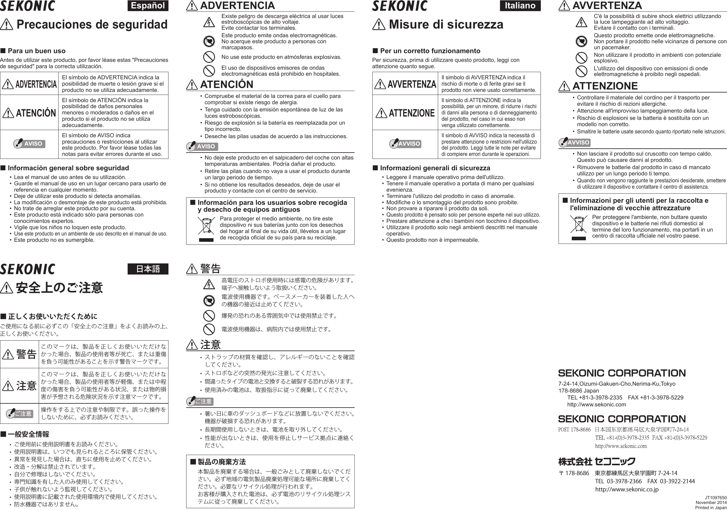  Precauciones de seguridad Para un buen usoAntes de utilizar este producto, por favor léase estas &quot;Precauciones de seguridad&quot; para la correcta utilización. ADVERTENCIAEl símbolo de ADVERTENCIA indica la posibilidad de muerte o lesión grave si el producto no se utiliza adecuadamente. ATENCIÓNEl símbolo de ATENCIÓN indica la posibilidad de daños personales menores o moderados o daños en el producto si el producto no se utiliza adecuadamente.AVISOEl símbolo de AVISO indica precauciones o restricciones al utilizar este producto. Por favor léase todas las notas para evitar errores durante el uso. Información general sobre seguridad•  Lea el manual de uso antes de su utilización.•  Guarde el manual de uso en un lugar cercano para usarlo de referencia en cualquier momento. •  Deje de utilizar este producto si detecta anomalías. •  La modicación o desmontaje de este producto está prohibida. •  No trate de arreglar este producto por su cuenta. •  Este producto está indicado sólo para personas con conocimientos expertos. •  Vigile que los niños no toquen este producto. •  Use este producto en un ambiente de uso descrito en el manual de uso. •  Este producto no es sumergible.  ADVERTENCIAExiste peligro de descarga eléctrica al usar luces estroboscópicas de alto voltaje.Evite contactar los terminales. Este producto emite ondas electromagnéticas.  No acerque este producto a personas con marcapasos.No use este producto en atmósferas explosivas.El uso de dispositivos emisores de ondas electromagnéticas está prohibido en hospitales. ATENCIÓN•  Compruebe el material de la correa para el cuello para comprobar si existe riesgo de alergia. •  Tenga cuidado con la emisión espontánea de luz de las luces estroboscópicas.•  Riesgo de explosión si la batería es reemplazada por un tipo incorrecto.•  Deseche las pilas usadas de acuerdo a las instrucciones.AVISO•  No deje este producto en el salpicadero del coche con altas temperaturas ambientales. Podría dañar el producto. •  Retire las pilas cuando no vaya a usar el producto durante un largo periodo de tiempo. •  Si no obtiene los resultados deseados, deje de usar el producto y contacte con el centro de servicio. Información para los usuarios sobre recogida y desecho de equipos antiguos  Para proteger el medio ambiente, no tire este dispositivo ni sus baterías junto con los desechos del hogar al nal de su vida útil, llévelos a un lugar de recogida ocial de su país para su reciclaje. Español Misure di sicurezza Per un corretto funzionamentoPer sicurezza, prima di utilizzare questo prodotto, leggi con attenzione quanto segue. AVVERTENZAIl simbolo di AVVERTENZA indica il rischio di morte o di ferite gravi se il prodotto non viene usato correttamente. ATTENZIONEIl simbolo di ATTENZIONE indica la possibilità, per un minore, di ridurre i rischi di danni alla persona o di danneggiamento del prodotto, nel caso in cui esso non venga utilizzato correttamente.AVVISOIl simbolo di AVVISO indica la necessità di prestare attenzione o restrizioni nell&apos;utilizzo del prodotto. Leggi tutte le note per evitare di compiere errori durante le operazioni. Informazioni generali di sicurezza•  Leggere il manuale operativo prima dell&apos;utilizzo.•  Tenere il manuale operativo a portata di mano per qualsiasi evenienza.•  Terminare l&apos;utilizzo del prodotto in caso di anomalie.•  Modiche o lo smontaggio del prodotto sono proibite.•  Non provare a riparare il prodotto da soli.•  Questo prodotto è pensato solo per persone esperte nel suo utilizzo.•  Prestare attenzione a che i bambini non tocchino il dispositivo.•  Utilizzare il prodotto solo negli ambienti descritti nel manuale operativo.•  Questo prodotto non è impermeabile. AVVERTENZAC&apos;è la possibilità di subire shock elettrici utilizzando la luce lampeggiante ad alto voltaggio.Evitare il contatto con i terminali.Questo prodotto emette onde elettromagnetiche.  Non portare il prodotto nelle vicinanze di persone con un pacemaker.Non utilizzare il prodotto in ambienti con potenziale esplosivo.L&apos;utilizzo del dispositivo con emissioni di onde elettromagnetiche è proibito negli ospedali. ATTENZIONE•  Controllare il materiale del cordino per il trasporto per evitare il rischio di rezioni allergiche.•  Attenzione all&apos;improvviso lampeggiamento della luce.•  Rischio di esplosioni se la batteria è sostituita con un modello non corretto.•  Smaltire le batterie usate secondo quanto riportato nelle istruzioni.AVVISO•  Non lasciare il prodotto sul cruscotto con tempo caldo. Questo può causare danni al prodotto.•  Rimuovere le batterie dal prodotto in caso di mancato utilizzo per un lungo periodo ti tempo.•  Quando non vengono raggiunte le prestazioni desiderate, smettere di utilizzare il dispositivo e contattare il centro di assistenza. Informazioni per gli utenti per la raccolta e l&apos;eliminazione di vecchie attrezzature  Per proteggere l&apos;ambiente, non buttare questo dispositivo e le batterie nei riuti domestici al termine del loro funzionamento, ma portarli in un centro di raccolta ufciale nel vostro paese.Italiano 安全上のご注意■ 正しくお使いいただくためにご使用になる前に必ずこの「安全上のご注意」をよくお読みの上、正しくお使いください。 警告 このマークは、製品を正しくお使いいただけなかった場合、製品の使用者等が死亡、または重傷を負う可能性があることを示す警告マークです。 注意このマークは、製品を正しくお使いいただけなかった場合、製品の使用者等が軽傷、または中程度の傷害を負う可能性がある状況、または物的損害が予想される危険状況を示す注意マークです。䛤ὀព 操作をする上での注意や制限です。誤った操作をしないために、必ずお読みください。■ 一般安全情報• ご使用前に使用説明書をお読みください。• 使用説明書は、いつでも見られるところに保管ください。• 異常を発見した場合は、直ちに使用を止めてください。• 改造・分解は禁止されています。• 自分で修理はしないでください。• 専門知識を有した人のみ使用してください。• 子供が触れないよう監視してください。• 使用説明書に記載された使用環境内で使用してください。• 防水機器ではありません。 警告高電圧のストロボ使用時には感電の危険があります。端子へ接触しないよう取扱いください。電波使用機器です。ペースメーカーを装着した人への機器の接近は止めてください。爆発の恐れのある雰囲気中では使用禁止です。電波使用機器は、病院内では使用禁止です。 注意• ストラップの材質を確認し、アレルギーのないことを確認してください。• ストロボなどの突然の発光に注意してください。• 間違ったタイプの電池と交換すると破裂する恐れがあります。• 使用済みの電池は、取扱指示に従って廃棄してください。䛤ὀព• 暑い日に車のダッシュボードなどに放置しないでください。機器が破損する恐れがあります。• 長期間使用しないときは、電池を取り外してください。• 性能が出ないときは、使用を停止しサービス拠点に連絡ください。■ 製品の廃棄方法本製品を廃棄する場合は、一般ごみとして廃棄しないでください。必ず地域の電気製品廃棄処理可能な場所に廃棄してください。必要なリサイクル処理が行われます。お客様が購入された電池は、必ず電池のリサイクル処理システムに従って廃棄してください。日本語7-24-14,Oizumi-Gakuen-Cho,Nerima-Ku,Tokyo178-8686 JapanTEL +81-3-3978-2335    FAX +81-3-3978-5229http://www.sekonic.comJT1097650November 2014Printed in Japan〒 178-8686　東京都練馬区大泉学園町 7-24-14 TEL 03-3978-2366  FAX 03-3922-2144 http://www.sekonic.co.jp
