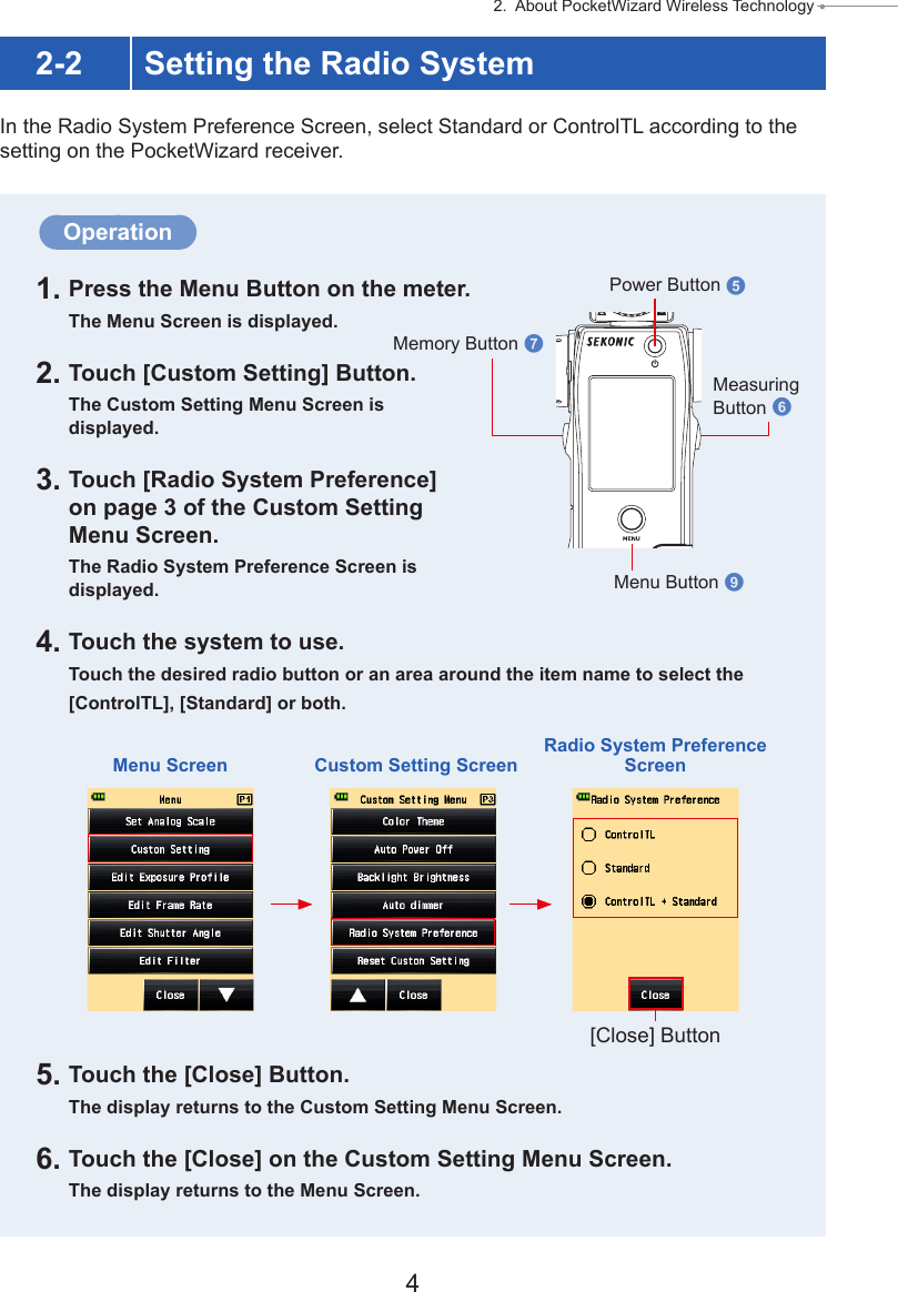 4 2.  About PocketWizard Wireless Technology ● Operation1. Press the Menu Button on the meter.The Menu Screen is displayed.2. Touch [Custom Setting] Button.The Custom Setting Menu Screen is displayed.3. Touch [Radio System Preference] on page 3 of the Custom Setting Menu Screen.The Radio System Preference Screen is displayed.4. Touch the system to use.Touch the desired radio button or an area around the item name to select the[ControlTL], [Standard] or both.5. Touch the [Close] Button.The display returns to the Custom Setting Menu Screen.6. Touch the [Close] on the Custom Setting Menu Screen.The display returns to the Menu Screen.2-2 Setting the Radio SystemIn the Radio System Preference Screen, select Standard or ControlTL according to the setting on the PocketWizard receiver.Power Button 5Memory Button 7Measuring Button 6Menu Button 9Menu Screen Custom Setting ScreenRadio System Preference Screen[Close] Button