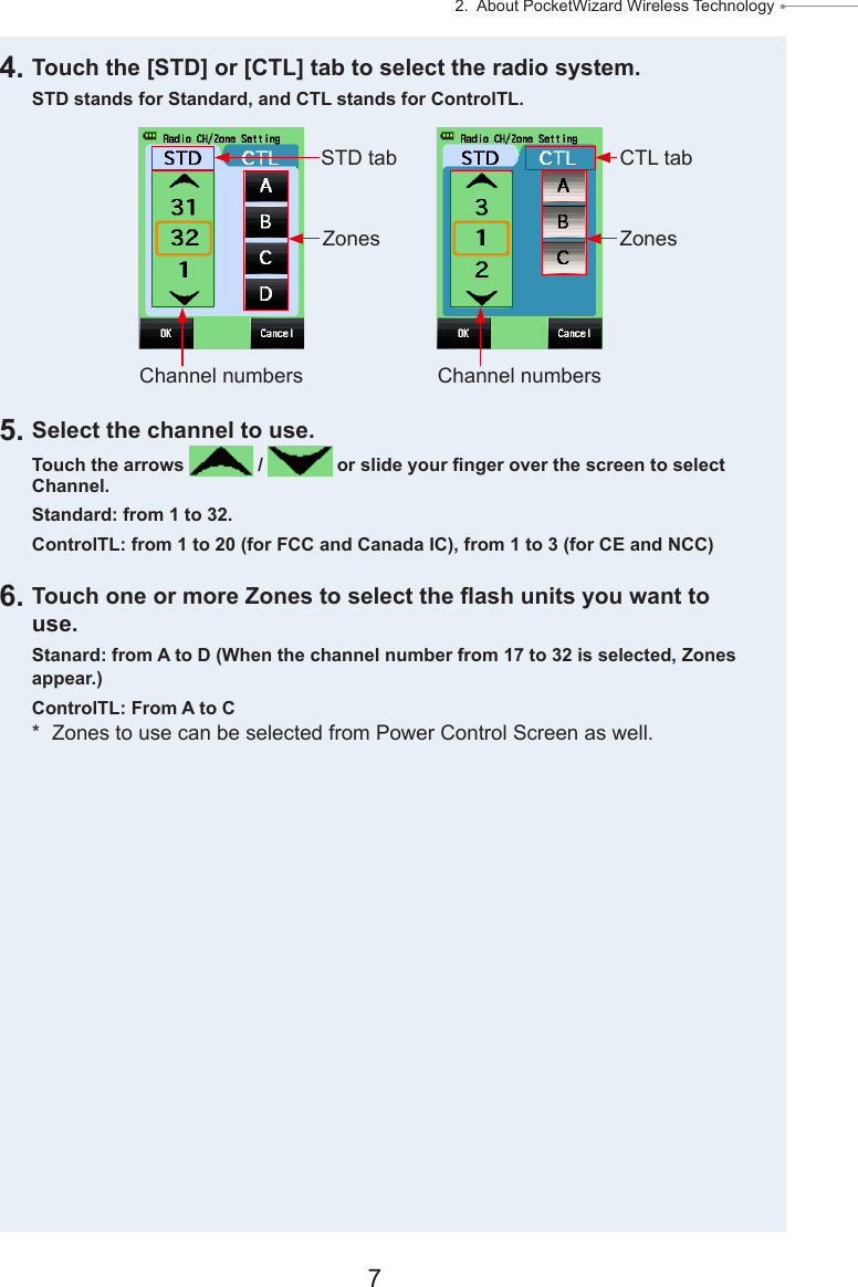 7 2.  About PocketWizard Wireless Technology ● 4. Touch the [STD] or [CTL] tab to select the radio system.STD stands for Standard, and CTL stands for ControlTL.5. Select the channel to use.Touch the arrows   /   or slide your nger over the screen to select Channel.Standard: from 1 to 32. ControlTL: from 1 to 20 (for FCC and Canada IC), from 1 to 3 (for CE and NCC)6. Touch one or more Zones to select the ash units you want to use.Stanard: from A to D (When the channel number from 17 to 32 is selected, Zones appear.)ControlTL: From A to C*  Zones to use can be selected from Power Control Screen as well.Channel numbers Channel numbersSTD tab CTL tabZones Zones