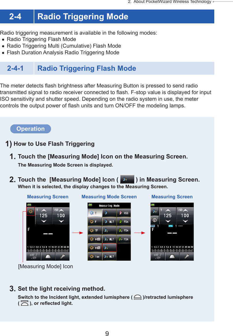 9 2.  About PocketWizard Wireless Technology ● 2-4 Radio Triggering ModeRadio triggering measurement is available in the following modes: ●Radio Triggering Flash Mode ●Radio Triggering Multi (Cumulative) Flash Mode ●Flash Duration Analysis Radio Triggering Mode2-4-1 Radio Triggering Flash ModeThe meter detects ash brightness after Measuring Button is pressed to send radio transmitted signal to radio receiver connected to ash. F-stop value is displayed for input ISO sensitivity and shutter speed. Depending on the radio system in use, the meter controls the output power of ash units and turn ON/OFF the modeling lamps.Operation1) How to Use Flash Triggering1. Touch the [Measuring Mode] Icon on the Measuring Screen.The Measuring Mode Screen is displayed.2. Touch the  [Measuring Mode] Icon (   ) in Measuring Screen.When it is selected, the display changes to the Measuring Screen.3. Set the light receiving method.Switch to the Incident light, extended lumisphere (   )/retracted lumisphere (   ), or reected light.Measuring Screen Measuring Mode Screen Measuring Screen[Measuring Mode] Icon