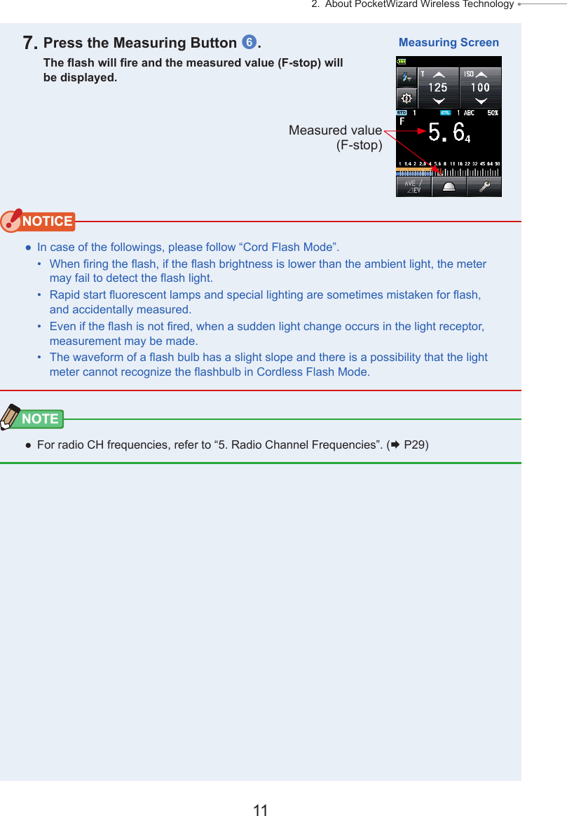 11 2.  About PocketWizard Wireless Technology ● 7. Press the Measuring Button 6.The ash will re and the measured value (F-stop) will be displayed.NOTICE ● In case of the followings, please follow “Cord Flash Mode”.•  When ring the ash, if the ash brightness is lower than the ambient light, the meter may fail to detect the ash light. •  Rapid start uorescent lamps and special lighting are sometimes mistaken for ash, and accidentally measured. •  Even if the ash is not red, when a sudden light change occurs in the light receptor, measurement may be made.•  The waveform of a ash bulb has a slight slope and there is a possibility that the light meter cannot recognize the ashbulb in Cordless Flash Mode. NOTE ● For radio CH frequencies, refer to “5. Radio Channel Frequencies”. ( P29)Measuring ScreenMeasured value (F-stop)