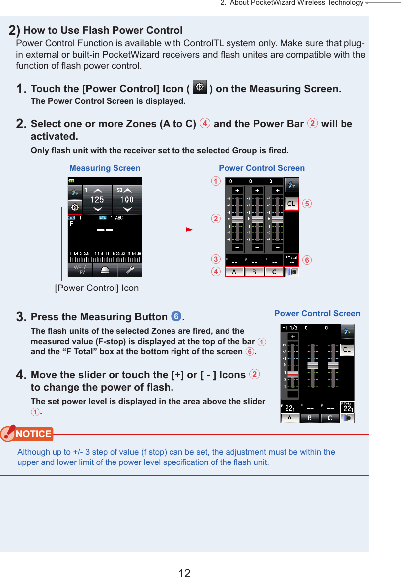 12 2.  About PocketWizard Wireless Technology ● 2) How to Use Flash Power ControlPower Control Function is available with ControlTL system only. Make sure that plug-in external or built-in PocketWizard receivers and ash unites are compatible with the function of ash power control.1. Touch the [Power Control] Icon (   ) on the Measuring Screen.The Power Control Screen is displayed.2. Select one or more Zones (A to C) 4 and the Power Bar 2 will be activated.Only ash unit with the receiver set to the selected Group is red.3. Press the Measuring Button 6.The ash units of the selected Zones are red, and the measured value (F-stop) is displayed at the top of the bar 1 and the “F Total” box at the bottom right of the screen 6.4. Move the slider or touch the [+] or [ - ] Icons 2 to change the power of ash.The set power level is displayed in the area above the slider 1.NOTICEAlthough up to +/- 3 step of value (f stop) can be set, the adjustment must be within the upper and lower limit of the power level specication of the ash unit.Measuring Screen Power Control Screen[Power Control] Icon123465Power Control Screen