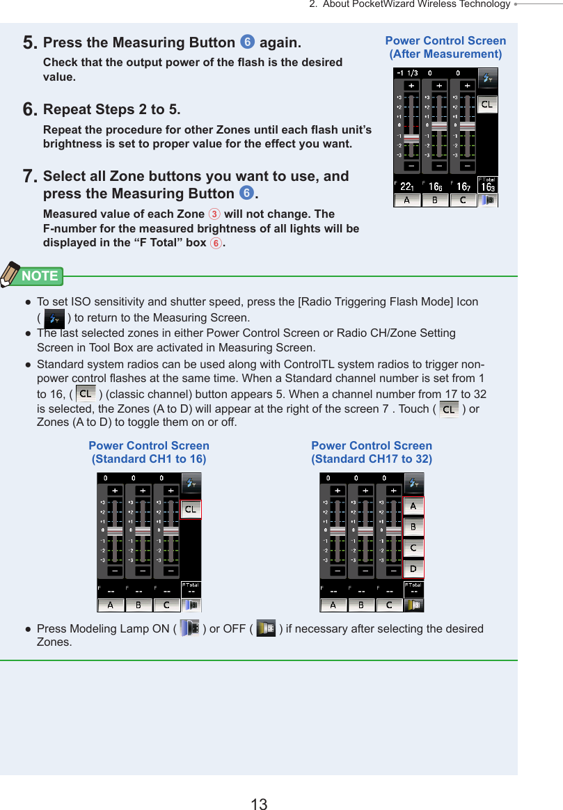 13 2.  About PocketWizard Wireless Technology ● 5. Press the Measuring Button 6 again.Check that the output power of the ash is the desired value.6. Repeat Steps 2 to 5.Repeat the procedure for other Zones until each ash unit’s brightness is set to proper value for the effect you want.7. Select all Zone buttons you want to use, and press the Measuring Button 6.Measured value of each Zone 3 will not change. The F-number for the measured brightness of all lights will be displayed in the “F Total” box 6.NOTE ● To set ISO sensitivity and shutter speed, press the [Radio Triggering Flash Mode] Icon (   ) to return to the Measuring Screen. ● The last selected zones in either Power Control Screen or Radio CH/Zone Setting Screen in Tool Box are activated in Measuring Screen. ● Standard system radios can be used along with ControlTL system radios to trigger non-power control ashes at the same time. When a Standard channel number is set from 1 to 16, (   ) (classic channel) button appears 5. When a channel number from 17 to 32 is selected, the Zones (A to D) will appear at the right of the screen 7 . Touch (   ) or Zones (A to D) to toggle them on or off. ● Press Modeling Lamp ON (   ) or OFF (   ) if necessary after selecting the desired Zones.Power Control Screen(After Measurement)Power Control Screen(Standard CH1 to 16)Power Control Screen(Standard CH17 to 32)