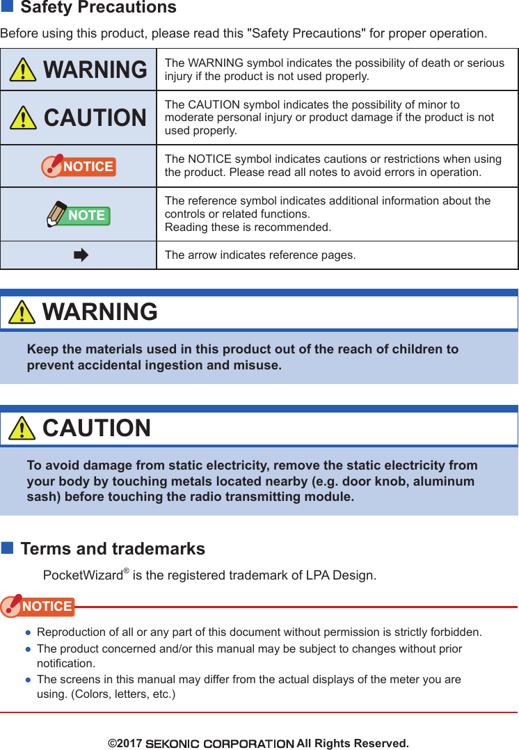  ■Safety PrecautionsBefore using this product, please read this &quot;Safety Precautions&quot; for proper operation. WARNINGThe WARNING symbol indicates the possibility of death or serious injury if the product is not used properly. CAUTIONThe CAUTION symbol indicates the possibility of minor to moderate personal injury or product damage if the product is not used properly.NOTICE The NOTICE symbol indicates cautions or restrictions when using the product. Please read all notes to avoid errors in operation.NOTEThe reference symbol indicates additional information about the controls or related functions.Reading these is recommended.The arrow indicates reference pages. WARNINGKeep the materials used in this product out of the reach of children to prevent accidental ingestion and misuse. CAUTIONTo avoid damage from static electricity, remove the static electricity from your body by touching metals located nearby (e.g. door knob, aluminum sash) before touching the radio transmitting module. ■Terms and trademarksPocketWizard® is the registered trademark of LPA Design.NOTICE ●Reproduction of all or any part of this document without permission is strictly forbidden. ●The product concerned and/or this manual may be subject to changes without prior notication. ●The screens in this manual may differ from the actual displays of the meter you are using. (Colors, letters, etc.)©2017   All Rights Reserved.