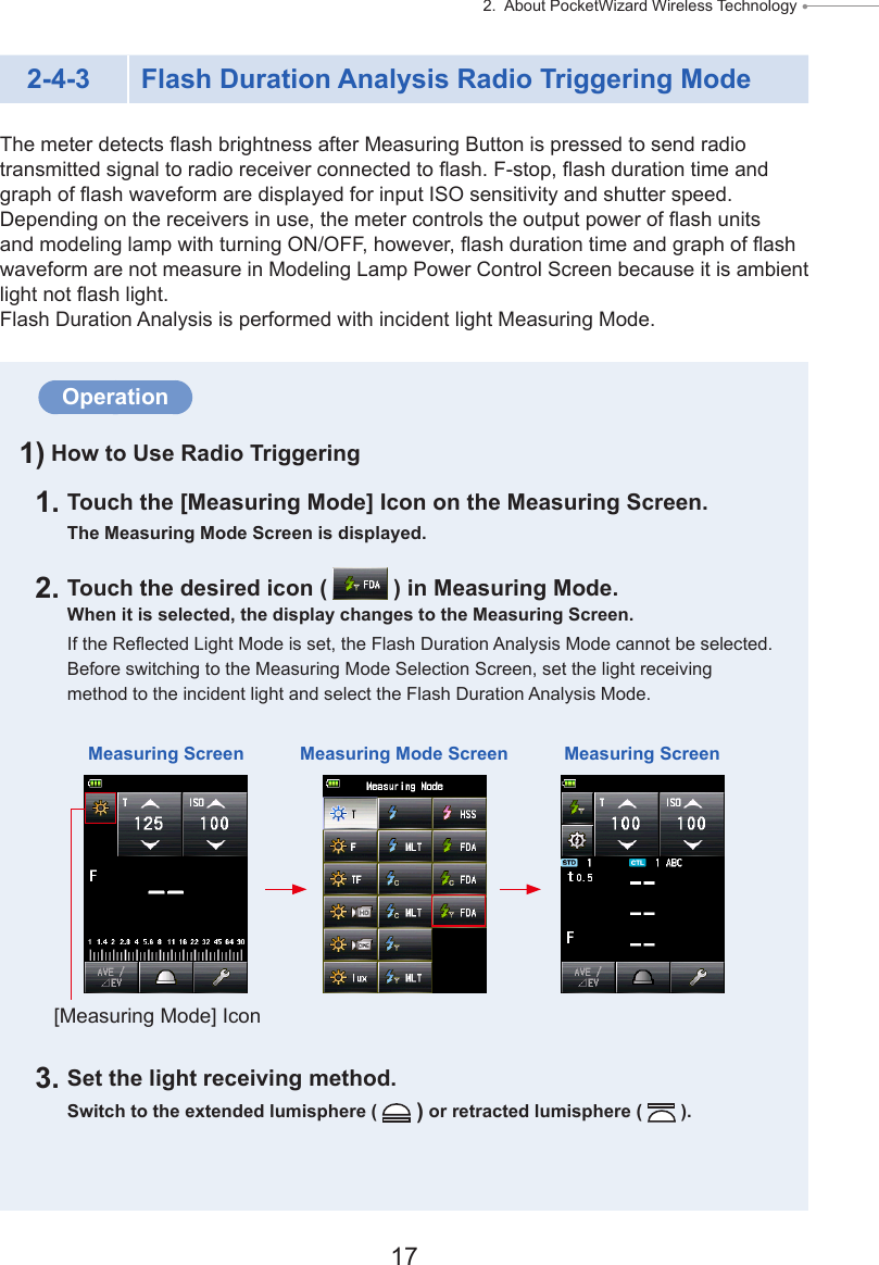 17 2.  About PocketWizard Wireless Technology ● 2-4-3 Flash Duration Analysis Radio Triggering ModeThe meter detects ash brightness after Measuring Button is pressed to send radio transmitted signal to radio receiver connected to ash. F-stop, ash duration time and graph of ash waveform are displayed for input ISO sensitivity and shutter speed. Depending on the receivers in use, the meter controls the output power of ash units and modeling lamp with turning ON/OFF, however, ash duration time and graph of ash waveform are not measure in Modeling Lamp Power Control Screen because it is ambient light not ash light. Flash Duration Analysis is performed with incident light Measuring Mode.Operation1) How to Use Radio Triggering1. Touch the [Measuring Mode] Icon on the Measuring Screen.The Measuring Mode Screen is displayed.2. Touch the desired icon (   ) in Measuring Mode.When it is selected, the display changes to the Measuring Screen.If the Reected Light Mode is set, the Flash Duration Analysis Mode cannot be selected. Before switching to the Measuring Mode Selection Screen, set the light receiving method to the incident light and select the Flash Duration Analysis Mode.3. Set the light receiving method.Switch to the extended lumisphere (   ) or retracted lumisphere (   ).Measuring Screen Measuring Mode Screen Measuring Screen[Measuring Mode] Icon