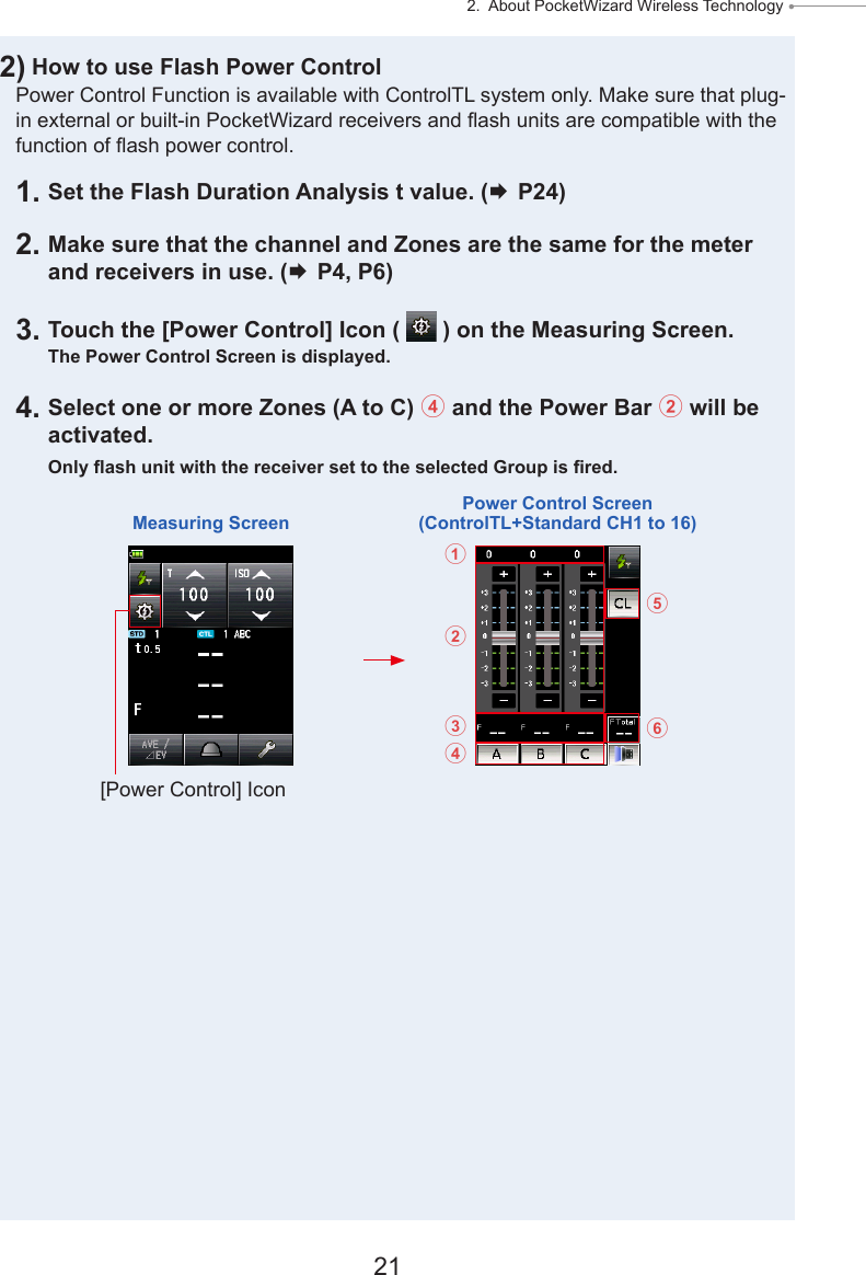 21 2.  About PocketWizard Wireless Technology ● 2) How to use Flash Power ControlPower Control Function is available with ControlTL system only. Make sure that plug-in external or built-in PocketWizard receivers and ash units are compatible with the function of ash power control.1. Set the Flash Duration Analysis t value. ( P24)2. Make sure that the channel and Zones are the same for the meter and receivers in use. ( P4, P6)3. Touch the [Power Control] Icon (   ) on the Measuring Screen.The Power Control Screen is displayed.4. Select one or more Zones (A to C) 4 and the Power Bar 2 will be activated.Only ash unit with the receiver set to the selected Group is red.Measuring ScreenPower Control Screen (ControlTL+Standard CH1 to 16)[Power Control] Icon123465