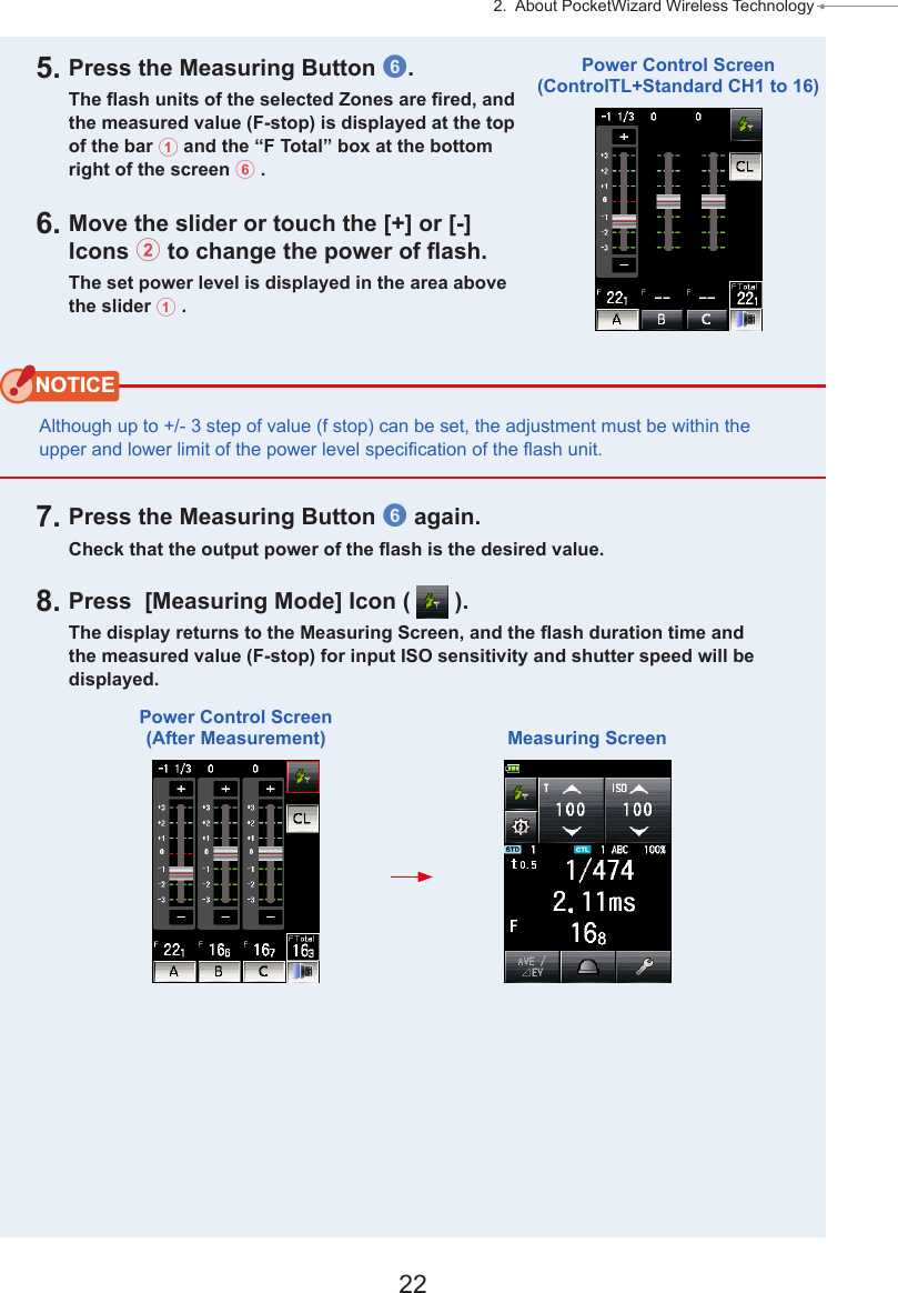 22 2.  About PocketWizard Wireless Technology ● 5. Press the Measuring Button 6.The ash units of the selected Zones are red, and the measured value (F-stop) is displayed at the top of the bar 1 and the “F Total” box at the bottom right of the screen 6 .6. Move the slider or touch the [+] or [-] Icons 2 to change the power of ash.The set power level is displayed in the area above the slider 1 .NOTICEAlthough up to +/- 3 step of value (f stop) can be set, the adjustment must be within the upper and lower limit of the power level specication of the ash unit.7. Press the Measuring Button 6 again.Check that the output power of the ash is the desired value.8. Press  [Measuring Mode] Icon (   ).The display returns to the Measuring Screen, and the ash duration time and the measured value (F-stop) for input ISO sensitivity and shutter speed will be displayed.Power Control Screen(ControlTL+Standard CH1 to 16)Power Control Screen (After Measurement) Measuring Screen