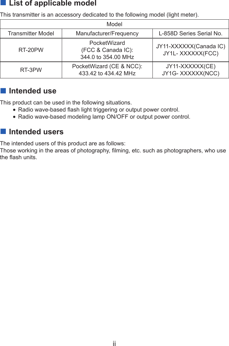 ii ■List of applicable modelThis transmitter is an accessory dedicated to the following model (light meter).ModelTransmitter Model Manufacturer/Frequency L-858D Series Serial No.RT-20PWPocketWizard  (FCC &amp; Canada IC):344.0 to 354.00 MHzJY11-XXXXXX(Canada IC)JY1L- XXXXXX(FCC)RT-3PW PocketWizard (CE &amp; NCC):433.42 to 434.42 MHzJY11-XXXXXX(CE)JY1G- XXXXXX(NCC) ■Intended useThis product can be used in the following situations. ●Radio wave-based ash light triggering or output power control. ●Radio wave-based modeling lamp ON/OFF or output power control. ■Intended usersThe intended users of this product are as follows:Those working in the areas of photography, lming, etc. such as photographers, who use the ash units.