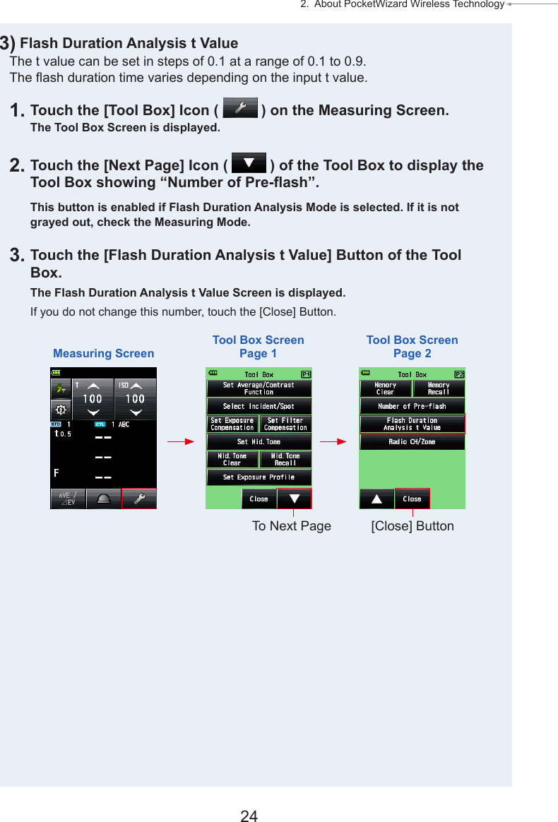 24 2.  About PocketWizard Wireless Technology ● 3) Flash Duration Analysis t ValueThe t value can be set in steps of 0.1 at a range of 0.1 to 0.9.  The ash duration time varies depending on the input t value.1. Touch the [Tool Box] Icon (   ) on the Measuring Screen.The Tool Box Screen is displayed.2. Touch the [Next Page] Icon (   ) of the Tool Box to display the Tool Box showing “Number of Pre-ash”.This button is enabled if Flash Duration Analysis Mode is selected. If it is not grayed out, check the Measuring Mode.3. Touch the [Flash Duration Analysis t Value] Button of the Tool Box.The Flash Duration Analysis t Value Screen is displayed.If you do not change this number, touch the [Close] Button.Measuring ScreenTool Box ScreenPage 1Tool Box ScreenPage 2To Next Page [Close] Button