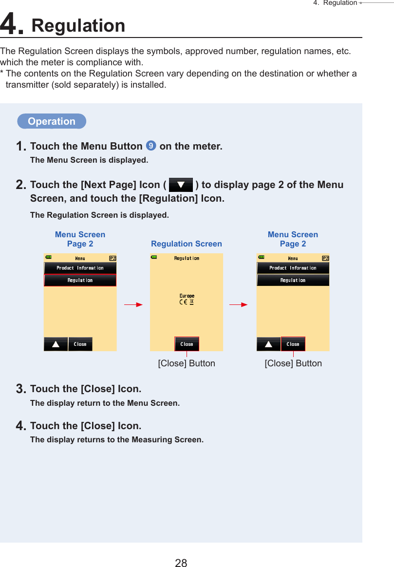 28 4.  Regulation ● Operation1. Touch the Menu Button 9 on the meter.The Menu Screen is displayed.2. Touch the [Next Page] Icon (   ) to display page 2 of the Menu Screen, and touch the [Regulation] Icon.The Regulation Screen is displayed.3. Touch the [Close] Icon.The display return to the Menu Screen.4. Touch the [Close] Icon.The display returns to the Measuring Screen.4. RegulationThe Regulation Screen displays the symbols, approved number, regulation names, etc. which the meter is compliance with.* The contents on the Regulation Screen vary depending on the destination or whether a transmitter (sold separately) is installed.Menu ScreenPage 2 Regulation ScreenMenu ScreenPage 2[Close] Button [Close] Button