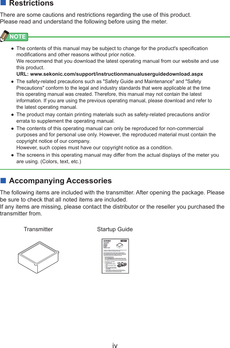 iv ■RestrictionsThere are some cautions and restrictions regarding the use of this product.Please read and understand the following before using the meter.NOTE ● The contents of this manual may be subject to change for the product&apos;s specication modications and other reasons without prior notice.  We recommend that you download the latest operating manual from our website and use this product. URL: www.sekonic.com/support/instructionmanualuserguidedownload.aspx ● The safety-related precautions such as &quot;Safety Guide and Maintenance&quot; and &quot;Safety Precautions&quot; conform to the legal and industry standards that were applicable at the time this operating manual was created. Therefore, this manual may not contain the latest information. If you are using the previous operating manual, please download and refer to the latest operating manual. ● The product may contain printing materials such as safety-related precautions and/or errata to supplement the operating manual. ● The contents of this operating manual can only be reproduced for non-commercial purposes and for personal use only. However, the reproduced material must contain the copyright notice of our company.  However, such copies must have our copyright notice as a condition. ● The screens in this operating manual may differ from the actual displays of the meter you are using. (Colors, text, etc.) ■Accompanying AccessoriesThe following items are included with the transmitter. After opening the package. Please be sure to check that all noted items are included.If any items are missing, please contact the distributor or the reseller you purchased the transmitter from.Transmitter Startup Guide