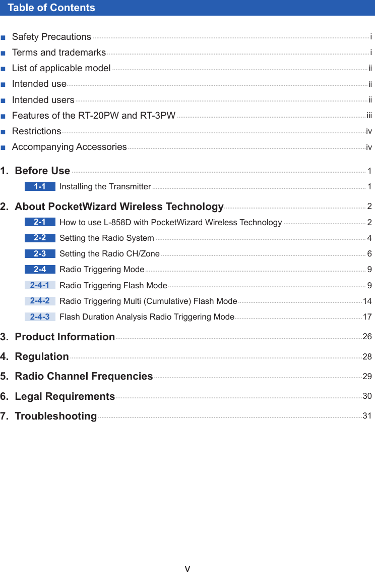v1.  Before Use ........................................................................................................................................................................ 11-1  Installing the Transmitter .......................................................................................................................... 12.  About PocketWizard Wireless Technology ................................................................................. 22-1  How to use L-858D with PocketWizard Wireless Technology ............................................... 22-2  Setting the Radio System ........................................................................................................................ 42-3  Setting the Radio CH/Zone ..................................................................................................................... 62-4  Radio Triggering Mode .............................................................................................................................. 92-4-1  Radio Triggering Flash Mode ................................................................................................................. 92-4-2  Radio Triggering Multi (Cumulative) Flash Mode ....................................................................... 142-4-3  Flash Duration Analysis Radio Triggering Mode.........................................................................173.  Product Information .............................................................................................................................................264. Regulation .......................................................................................................................................................................285.  Radio Channel Frequencies .......................................................................................................................296.  Legal Requirements .............................................................................................................................................307. Troubleshooting .......................................................................................................................................................31Table of Contents ■Safety Precautions ..............................................................................................................................................................i ■Terms and trademarks ...................................................................................................................................................... i ■List of applicable model ..................................................................................................................................................ii ■Intended use............................................................................................................................................................................ii ■Intended users .......................................................................................................................................................................ii ■Features of the RT-20PW and RT-3PW ............................................................................................................iii ■Restrictions..............................................................................................................................................................................iv ■Accompanying Accessories ........................................................................................................................................iv