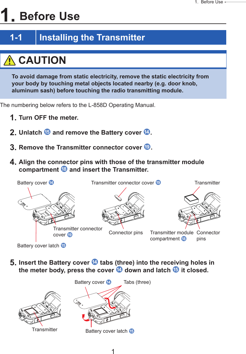 1 1.  Before Use ● 1. Before Use1-1 Installing the Transmitter CAUTIONTo avoid damage from static electricity, remove the static electricity from your body by touching metal objects located nearby (e.g. door knob, aluminum sash) before touching the radio transmitting module.The numbering below refers to the L-858D Operating Manual.1. Turn OFF the meter.2. Unlatch e and remove the Battery cover d.3. Remove the Transmitter connector cover i.4. Align the connector pins with those of the transmitter module compartment h and insert the Transmitter.5. Insert the Battery cover d tabs (three) into the receiving holes in the meter body, press the cover d down and latch e it closed.Battery cover dTransmitterBattery cover latch eTransmitter connector cover iTransmitter connector cover iConnector pins Connector pinsTransmitter module compartment hBattery cover dTabs (three)Transmitter Battery cover latch e