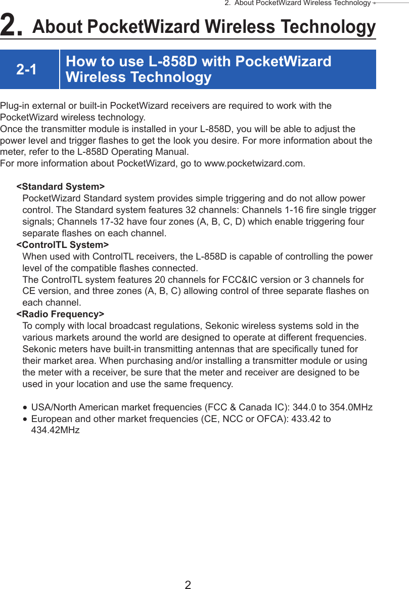 2 2.  About PocketWizard Wireless Technology ● 2. About PocketWizard Wireless Technology2-1 How to use L-858D with PocketWizard Wireless TechnologyPlug-in external or built-in PocketWizard receivers are required to work with the PocketWizard wireless technology.Once the transmitter module is installed in your L-858D, you will be able to adjust the power level and trigger ashes to get the look you desire. For more information about the meter, refer to the L-858D Operating Manual.For more information about PocketWizard, go to www.pocketwizard.com.&lt;Standard System&gt;PocketWizard Standard system provides simple triggering and do not allow power control. The Standard system features 32 channels: Channels 1-16 re single trigger signals; Channels 17-32 have four zones (A, B, C, D) which enable triggering four separate ashes on each channel.&lt;ControlTL System&gt;When used with ControlTL receivers, the L-858D is capable of controlling the power level of the compatible ashes connected.The ControlTL system features 20 channels for FCC&amp;IC version or 3 channels for CE version, and three zones (A, B, C) allowing control of three separate ashes on each channel.&lt;Radio Frequency&gt;To comply with local broadcast regulations, Sekonic wireless systems sold in the various markets around the world are designed to operate at different frequencies.Sekonic meters have built-in transmitting antennas that are specically tuned for their market area. When purchasing and/or installing a transmitter module or using the meter with a receiver, be sure that the meter and receiver are designed to be used in your location and use the same frequency. ●USA/North American market frequencies (FCC &amp; Canada IC): 344.0 to 354.0MHz ●European and other market frequencies (CE, NCC or OFCA): 433.42 to 434.42MHz