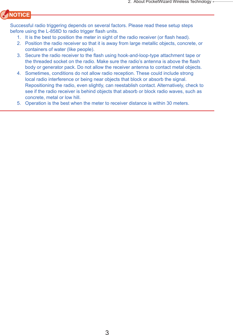 3 2.  About PocketWizard Wireless Technology ● NOTICESuccessful radio triggering depends on several factors. Please read these setup steps before using the L-858D to radio trigger ash units.1.   It is the best to position the meter in sight of the radio receiver (or ash head). 2.   Position the radio receiver so that it is away from large metallic objects, concrete, or containers of water (like people). 3.   Secure the radio receiver to the ash using hook-and-loop-type attachment tape or the threaded socket on the radio. Make sure the radio’s antenna is above the ash body or generator pack. Do not allow the receiver antenna to contact metal objects. 4.   Sometimes, conditions do not allow radio reception. These could include strong local radio interference or being near objects that block or absorb the signal. Repositioning the radio, even slightly, can reestablish contact. Alternatively, check to see if the radio receiver is behind objects that absorb or block radio waves, such as concrete, metal or low hill.5.   Operation is the best when the meter to receiver distance is within 30 meters.