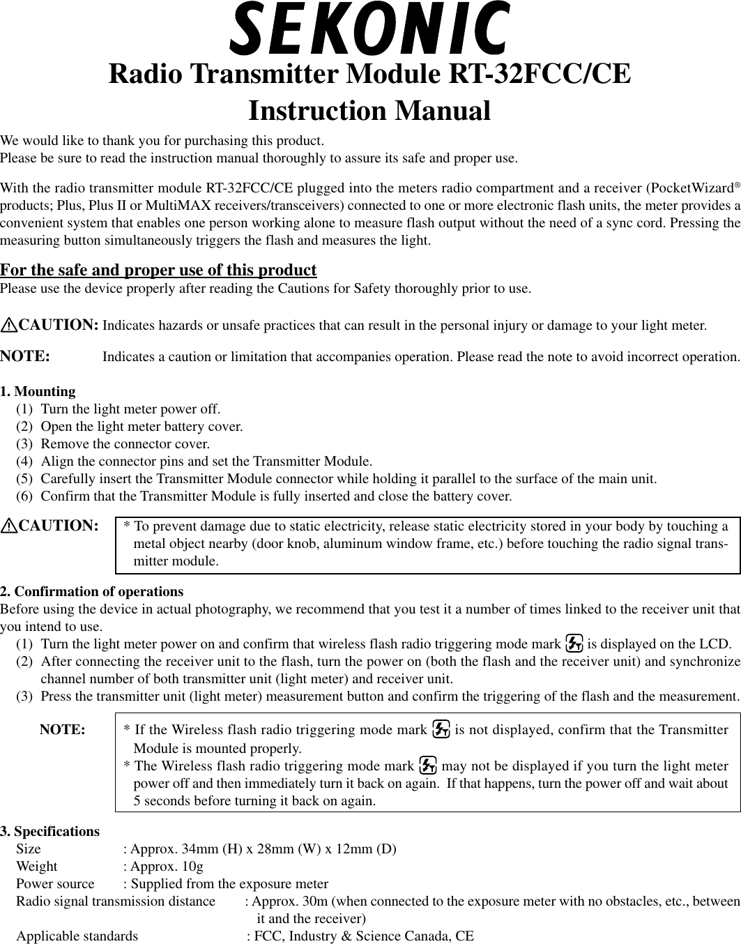 Radio Transmitter Module RT-32FCC/CEInstruction ManualWe would like to thank you for purchasing this product.Please be sure to read the instruction manual thoroughly to assure its safe and proper use.With the radio transmitter module RT-32FCC/CE plugged into the meters radio compartment and a receiver (PocketWizard®products; Plus, Plus II or MultiMAX receivers/transceivers) connected to one or more electronic flash units, the meter provides aconvenient system that enables one person working alone to measure flash output without the need of a sync cord. Pressing themeasuring button simultaneously triggers the flash and measures the light.For the safe and proper use of this productPlease use the device properly after reading the Cautions for Safety thoroughly prior to use.CAUTION: Indicates hazards or unsafe practices that can result in the personal injury or damage to your light meter.NOTE: Indicates a caution or limitation that accompanies operation. Please read the note to avoid incorrect operation.1. Mounting(1) Turn the light meter power off.(2) Open the light meter battery cover.(3) Remove the connector cover.(4) Align the connector pins and set the Transmitter Module.(5) Carefully insert the Transmitter Module connector while holding it parallel to the surface of the main unit.(6) Confirm that the Transmitter Module is fully inserted and close the battery cover.CAUTION: * To prevent damage due to static electricity, release static electricity stored in your body by touching ametal object nearby (door knob, aluminum window frame, etc.) before touching the radio signal trans-mitter module.2. Confirmation of operationsBefore using the device in actual photography, we recommend that you test it a number of times linked to the receiver unit thatyou intend to use.(1) Turn the light meter power on and confirm that wireless flash radio triggering mode mark   is displayed on the LCD.(2) After connecting the receiver unit to the flash, turn the power on (both the flash and the receiver unit) and synchronizechannel number of both transmitter unit (light meter) and receiver unit.(3) Press the transmitter unit (light meter) measurement button and confirm the triggering of the flash and the measurement.           NOTE: * If the Wireless flash radio triggering mode mark   is not displayed, confirm that the TransmitterModule is mounted properly.* The Wireless flash radio triggering mode mark   may not be displayed if you turn the light meterpower off and then immediately turn it back on again.  If that happens, turn the power off and wait about5 seconds before turning it back on again.3. SpecificationsSize : Approx. 34mm (H) x 28mm (W) x 12mm (D)Weight : Approx. 10gPower source : Supplied from the exposure meterRadio signal transmission distance : Approx. 30m (when connected to the exposure meter with no obstacles, etc., betweenit and the receiver)Applicable standards : FCC, Industry &amp; Science Canada, CE