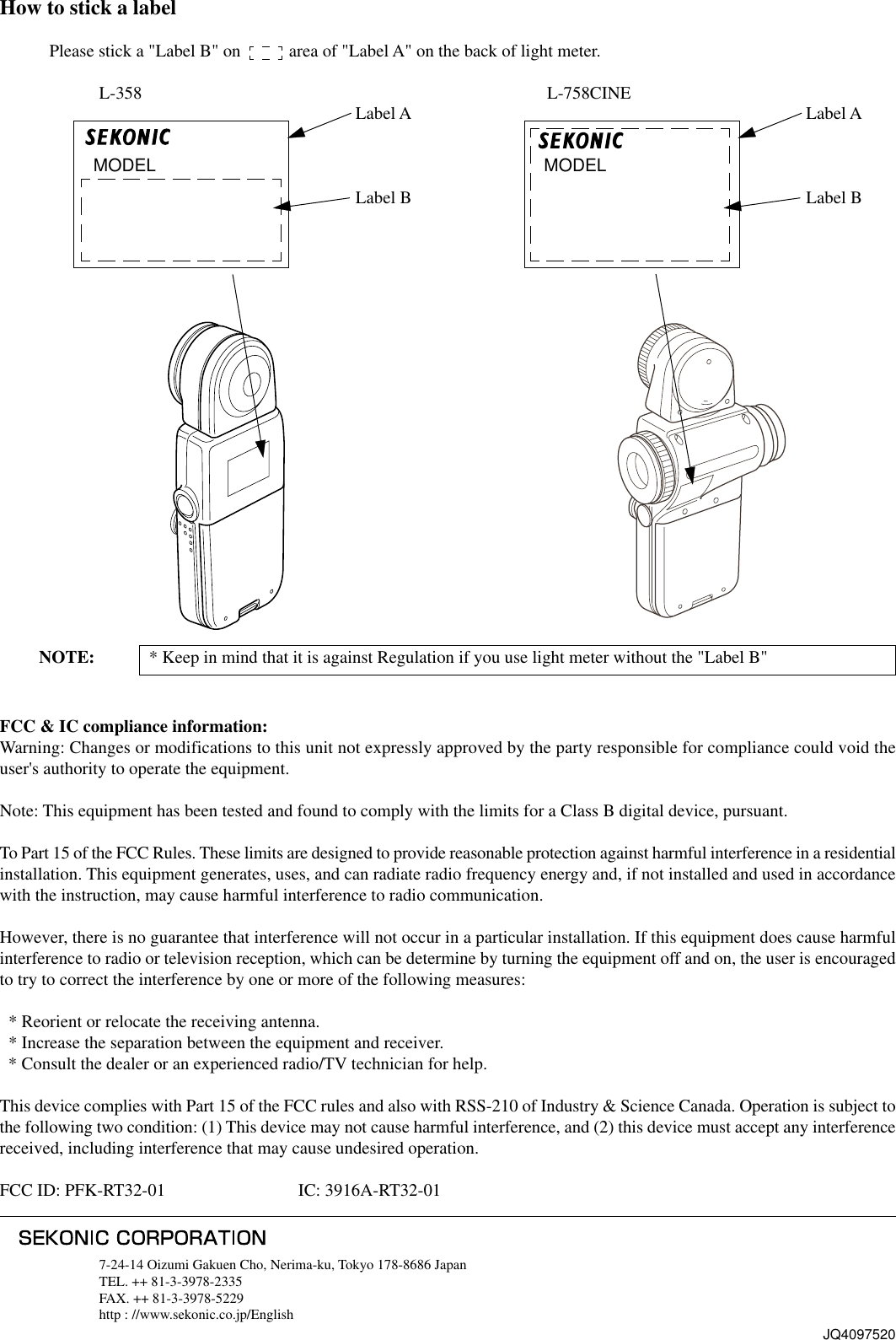 How to stick a labelPlease stick a &quot;Label B&quot; on           area of &quot;Label A&quot; on the back of light meter.L-358 L-758CINEJQ40975207-24-14 Oizumi Gakuen Cho, Nerima-ku, Tokyo 178-8686 JapanTEL. ++ 81-3-3978-2335FAX. ++ 81-3-3978-5229http : //www.sekonic.co.jp/English         NOTE: * Keep in mind that it is against Regulation if you use light meter without the &quot;Label B&quot;FCC &amp; IC compliance information:Warning: Changes or modifications to this unit not expressly approved by the party responsible for compliance could void theuser&apos;s authority to operate the equipment.Note: This equipment has been tested and found to comply with the limits for a Class B digital device, pursuant.To Part 15 of the FCC Rules. These limits are designed to provide reasonable protection against harmful interference in a residentialinstallation. This equipment generates, uses, and can radiate radio frequency energy and, if not installed and used in accordancewith the instruction, may cause harmful interference to radio communication.However, there is no guarantee that interference will not occur in a particular installation. If this equipment does cause harmfulinterference to radio or television reception, which can be determine by turning the equipment off and on, the user is encouragedto try to correct the interference by one or more of the following measures:  * Reorient or relocate the receiving antenna.  * Increase the separation between the equipment and receiver.  * Consult the dealer or an experienced radio/TV technician for help.This device complies with Part 15 of the FCC rules and also with RSS-210 of Industry &amp; Science Canada. Operation is subject tothe following two condition: (1) This device may not cause harmful interference, and (2) this device must accept any interferencereceived, including interference that may cause undesired operation.FCC ID: PFK-RT32-01 IC: 3916A-RT32-01   MODELLabel ALabel B   MODELLabel ALabel B