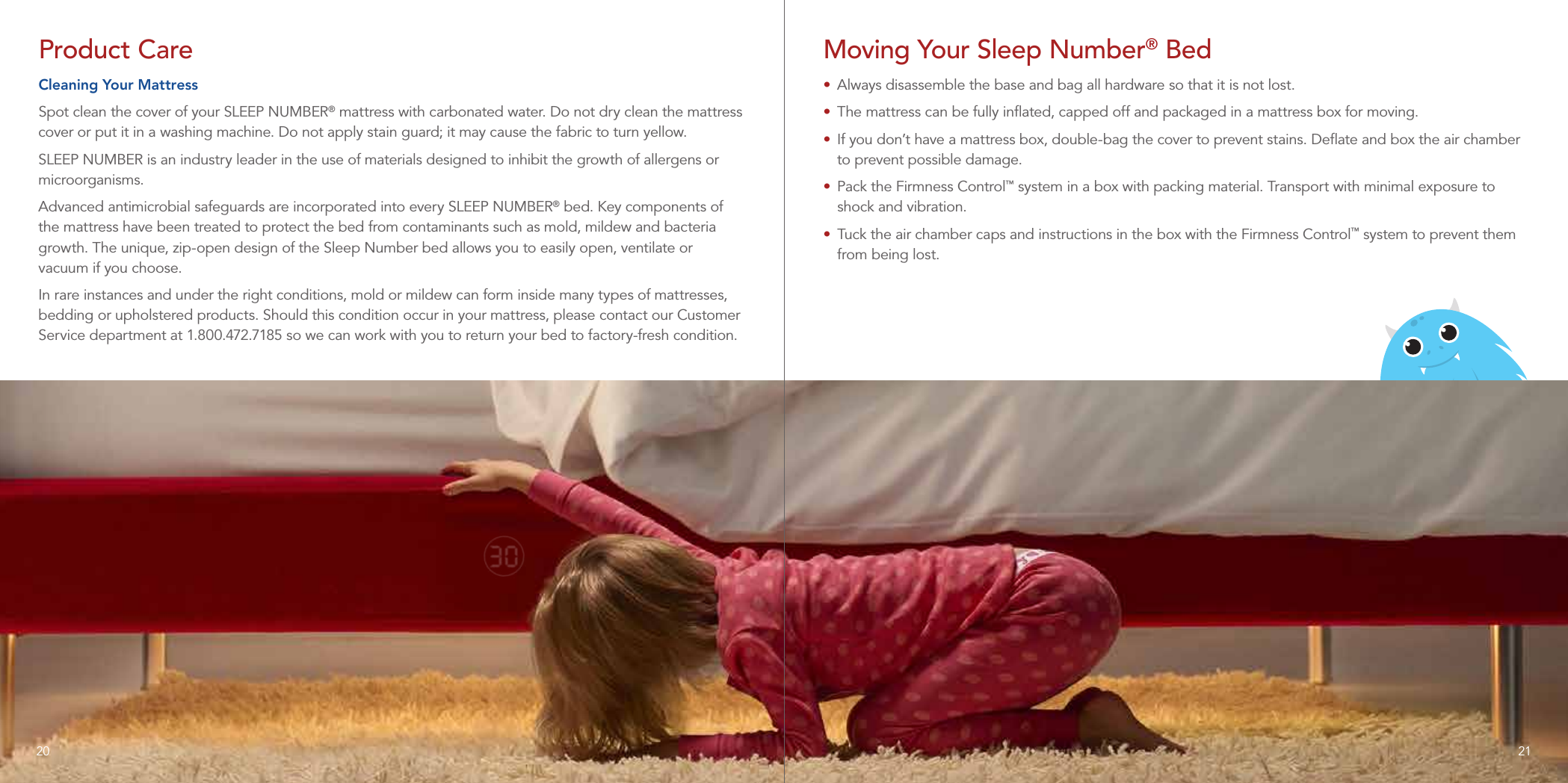 Product CareCleaning Your MattressSpot clean the cover of your SLEEP NUMBER® mattress with carbonated water. Do not dry clean the mattress cover or put it in a washing machine. Do not apply stain guard; it may cause the fabric to turn yellow.SLEEP NUMBER is an industry leader in the use of materials designed to inhibit the growth of allergens or microorganisms.Advanced antimicrobial safeguards are incorporated into every SLEEP NUMBER® bed. Key components of the mattress have been treated to protect the bed from contaminants such as mold, mildew and bacteria growth. The unique, zip-open design of the Sleep Number bed allows you to easily open, ventilate or vacuum if you choose.In rare instances and under the right conditions, mold or mildew can form inside many types of mattresses, bedding or upholstered products. Should this condition occur in your mattress, please contact our Customer Service department at 1.800.472.7185 so we can work with you to return your bed to factory-fresh condition.Moving Your Sleep Number® Bed•  Always disassemble the base and bag all hardware so that it is not lost. •  The mattress can be fully inﬂated, capped off and packaged in a mattress box for moving.•  If you don’t have a mattress box, double-bag the cover to prevent stains. Deﬂate and box the air chamber to prevent possible damage.•  Pack the Firmness Control™ system in a box with packing material. Transport with minimal exposure to shock and vibration.•  Tuck the air chamber caps and instructions in the box with the Firmness Control™ system to prevent them from being lost.2120