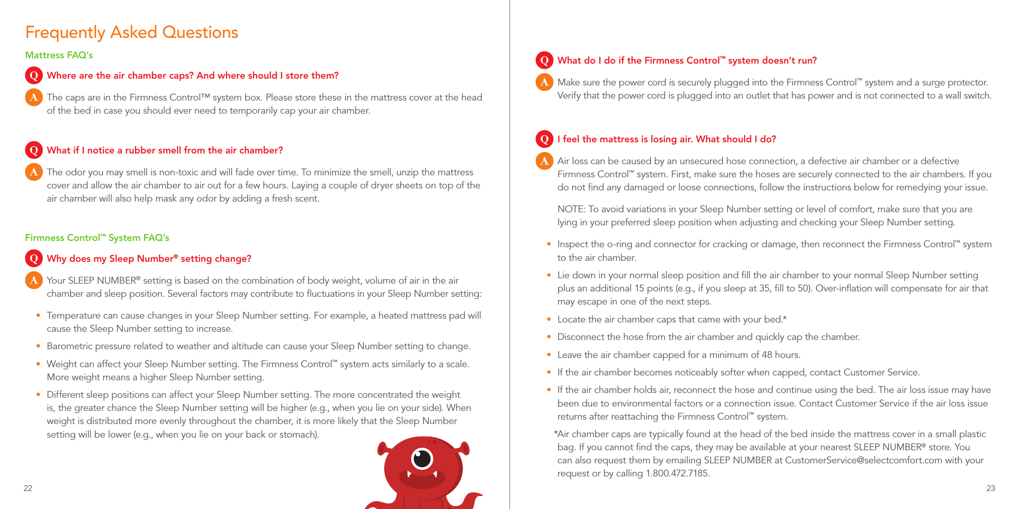 Frequently Asked QuestionsMattress FAQ’sQ  Where are the air chamber caps? And where should I store them?A  The caps are in the Firmness Control™ system box. Please store these in the mattress cover at the head of the bed in case you should ever need to temporarily cap your air chamber.Q  What if I notice a rubber smell from the air chamber?A  The odor you may smell is non-toxic and will fade over time. To minimize the smell, unzip the mattress cover and allow the air chamber to air out for a few hours. Laying a couple of dryer sheets on top of the air chamber will also help mask any odor by adding a fresh scent.Firmness Control™ System FAQ’sQ  Why does my Sleep Number® setting change?A  Your SLEEP NUMBER® setting is based on the combination of body weight, volume of air in the air chamber and sleep position. Several factors may contribute to ﬂuctuations in your Sleep Number setting:•  Temperature can cause changes in your Sleep Number setting. For example, a heated mattress pad will cause the Sleep Number setting to increase.•  Barometric pressure related to weather and altitude can cause your Sleep Number setting to change.•  Weight can affect your Sleep Number setting. The Firmness Control™ system acts similarly to a scale. More weight means a higher Sleep Number setting.•  Different sleep positions can affect your Sleep Number setting. The more concentrated the weight is, the greater chance the Sleep Number setting will be higher (e.g., when you lie on your side). When weight is distributed more evenly throughout the chamber, it is more likely that the Sleep Number setting will be lower (e.g., when you lie on your back or stomach).Q  What do I do if the Firmness Control™ system doesn’t run?A  Make sure the power cord is securely plugged into the Firmness Control™ system and a surge protector. Verify that the power cord is plugged into an outlet that has power and is not connected to a wall switch.Q  I feel the mattress is losing air. What should I do?A  Air loss can be caused by an unsecured hose connection, a defective air chamber or a defective Firmness Control™ system. First, make sure the hoses are securely connected to the air chambers. If you do not ﬁnd any damaged or loose connections, follow the instructions below for remedying your issue.NOTE: To avoid variations in your Sleep Number setting or level of comfort, make sure that you are lying in your preferred sleep position when adjusting and checking your Sleep Number setting.•  Inspect the o-ring and connector for cracking or damage, then reconnect the Firmness Control™ system to the air chamber.•  Lie down in your normal sleep position and ﬁll the air chamber to your normal Sleep Number setting plus an additional 15 points (e.g., if you sleep at 35, ﬁll to 50). Over-inﬂation will compensate for air that may escape in one of the next steps.•  Locate the air chamber caps that came with your bed.*•  Disconnect the hose from the air chamber and quickly cap the chamber.•  Leave the air chamber capped for a minimum of 48 hours.•  If the air chamber becomes noticeably softer when capped, contact Customer Service.•  If the air chamber holds air, reconnect the hose and continue using the bed. The air loss issue may have been due to environmental factors or a connection issue. Contact Customer Service if the air loss issue returns after reattaching the Firmness Control™ system.*Air chamber caps are typically found at the head of the bed inside the mattress cover in a small plastic bag. If you cannot ﬁnd the caps, they may be available at your nearest SLEEP NUMBER® store. You can also request them by emailing SLEEP NUMBER at CustomerService@selectcomfort.com with your request or by calling 1.800.472.7185.22 23