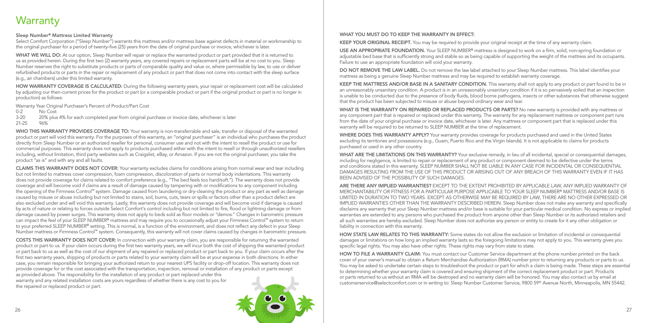 WarrantySleep Number® Mattress Limited WarrantySelect Comfort Corporation (“Sleep Number”) warrants this mattress and/or mattress base against defects in material or workmanship to the original purchaser for a period of twenty-ﬁve (25) years from the date of original purchase or invoice, whichever is later.WHAT WE WILL DO: At our option, Sleep Number will repair or replace the warranted product or part provided that it is returned to us as provided herein. During the ﬁrst two (2) warranty years, any covered repairs or replacement parts will be at no cost to you. Sleep Number reserves the right to substitute products or parts of comparable quality and value or, where permissible by law, to use or deliver refurbished products or parts in the repair or replacement of any product or part that does not come into contact with the sleep surface (e.g., air chambers) under this limited warranty.HOW WARRANTY COVERAGE IS CALCULATED: During the following warranty years, your repair or replacement cost will be calculated by adjusting our then-current prices for the product or part (or a comparable product or part if the original product or part is no longer in production) as follows:Warranty Year Original Purchaser’s Percent of Product/Part Cost 0-2  No Cost 3-20  20% plus 4% for each completed year from original purchase or invoice date, whichever is later 21-25 96%WHO THIS WARRANTY PROVIDES COVERAGE TO: Your warranty is non-transferrable and sale, transfer or disposal of the warranted product or part will void this warranty. For the purposes of this warranty, an “original purchaser” is an individual who purchases the product directly from Sleep Number or an authorized reseller for personal, consumer use and not with the intent to resell the product or use for commercial purposes. This warranty does not apply to products purchased either with the intent to resell or through unauthorized resellers including, without limitation, third party websites such as Craigslist, eBay, or Amazon. If you are not the original purchaser, you take the product “as is” and with any and all faults.CLAIMS THIS WARRANTY DOES NOT COVER: Your warranty excludes claims for conditions arising from normal wear and tear including but not limited to mattress cover compression, foam compression, discoloration of parts or normal body indentations. This warranty does not provide coverage for claims related to comfort preference (e.g., “The bed feels too hard/soft.”). The warranty does not provide coverage and will become void if claims are a result of damage caused by tampering with or modiﬁcations to any component including the opening of the Firmness Control™ system. Damage caused from laundering or dry-cleaning the product or any part as well as damage caused by misuse or abuse including but not limited to stains, soil, burns, cuts, tears or spills or factors other than a product defect are also excluded under and will void this warranty. Lastly, this warranty does not provide coverage and will become void if damage is caused by acts of nature or relating to forces outside Select Comfort’s control including but not limited to ﬁre, ﬂood or lightning damage or from damage caused by power surges. This warranty does not apply to beds sold as ﬂoor models or “demos.” Changes in barometric pressure can impact the feel of your SLEEP NUMBER® mattress and may require you to occasionally adjust your Firmness Control™ system to return to your preferred SLEEP NUMBER® setting. This is normal, is a function of the environment, and does not reﬂect any defect in your Sleep Number mattress or Firmness Control™ system. Consequently, this warranty will not cover claims caused by changes in barometric pressure.COSTS THIS WARRANTY DOES NOT COVER: In connection with your warranty claim, you are responsible for returning the warranted product or part to us. If your claim occurs during the ﬁrst two warranty years, we will incur both the cost of shipping the warranted product or part back to us as well as the cost of our shipment of any repaired or replaced product or part back to you. If your claim occurs after the ﬁrst two warranty years, shipping of products or parts related to your warranty claim will be at your expense in both directions. In either case, you remain responsible for bringing your authorized return to your nearest UPS facility or drop-off location. This warranty does not provide coverage for or the cost associated with the transportation, inspection, removal or installation of any product or parts except as provided above. The responsibility for the installation of any product or part replaced under this warranty and any related installation costs are yours regardless of whether there is any cost to you for the repaired or replaced product or part.WHAT YOU MUST DO TO KEEP THE WARRANTY IN EFFECT:KEEP YOUR ORIGINAL RECEIPT. You may be required to provide your original receipt at the time of any warranty claim.USE AN APPROPRIATE FOUNDATION. Your SLEEP NUMBER® mattress is designed to work on a ﬁrm, solid, non-spring foundation or adjustable bed base that is sufﬁciently strong and stable so as being capable of supporting the weight of the mattress and its occupants. Failure to use an appropriate foundation will void your warranty.DO NOT REMOVE THE LAW LABEL. Do not remove the law label attached to your Sleep Number mattress. This label identiﬁes your mattress as being a genuine Sleep Number mattress and may be required to establish warranty coverage.KEEP THE MATTRESS AND/OR BASE IN A SANITARY CONDITION. This warranty shall not apply to any product or part found to be in an unreasonably unsanitary condition. A product is in an unreasonably unsanitary condition if it is so pervasively soiled that an inspection is unable to be conducted due to the presence of body ﬂuids, blood borne pathogens, insects or other substances that otherwise suggest that the product has been subjected to misuse or abuse beyond ordinary wear and tear.WHAT IS THE WARRANTY ON REPAIRED OR REPLACED PRODUCTS OR PARTS? No new warranty is provided with any mattress or any component part that is repaired or replaced under this warranty. The warranty for any replacement mattress or component part runs from the date of your original purchase or invoice date, whichever is later. Any mattress or component part that is replaced under this warranty will be required to be returned to SLEEP NUMBER at the time of replacement.WHERE DOES THIS WARRANTY APPLY? Your warranty provides coverage for products purchased and used in the United States excluding its territories and possessions (e.g., Guam, Puerto Rico and the Virgin Islands). It is not applicable to claims for products purchased or used in any other country.WHAT ARE THE LIMITATIONS ON THIS WARRANTY? Your exclusive remedy, in lieu of all incidental, special or consequential damages, including for negligence, is limited to repair or replacement of any product or component deemed to be defective under the terms and conditions stated in this warranty. SLEEP NUMBER SHALL NOT BE LIABLE IN ANY CASE FOR INCIDENTAL OR CONSEQUENTIAL DAMAGES RESULTING FROM THE USE OF THIS PRODUCT OR ARISING OUT OF ANY BREACH OF THIS WARRANTY EVEN IF IT HAS BEEN ADVISED OF THE POSSIBILITY OF SUCH DAMAGES.ARE THERE ANY IMPLIED WARRANTIES? EXCEPT TO THE EXTENT PROHIBITED BY APPLICABLE LAW, ANY IMPLIED WARRANTY OF MERCHANTABILITY OR FITNESS FOR A PARTICULAR PURPOSE APPLICABLE TO YOUR SLEEP NUMBER® MATTRESS AND/OR BASE IS LIMITED IN DURATION TO TWO YEARS. EXCEPT AS OTHERWISE MAY BE REQUIRED BY LAW, THERE ARE NO OTHER EXPRESSED OR IMPLIED WARRANTIES OTHER THAN THE WARRANTY DESCRIBED HEREIN. Sleep Number does not make any warranty and speciﬁcally disclaims any warranty that your Sleep Number mattress and/or base is suitable for your particular medical condition. No express or implied warranties are extended to any persons who purchased the product from anyone other than Sleep Number or its authorized retailers and all such warranties are hereby excluded. Sleep Number does not authorize any person or entity to create for it any other obligation or liability in connection with this warranty.HOW STATE LAW RELATES TO THIS WARRANTY: Some states do not allow the exclusion or limitation of incidental or consequential damages or limitations on how long an implied warranty lasts so the foregoing limitations may not apply to you. This warranty gives you speciﬁc legal rights. You may also have other rights. These rights may vary from state to state.HOW TO FILE A WARRANTY CLAIM: You must contact our Customer Service department at the phone number printed on the back cover of your owner’s manual to obtain a Return Merchandise Authorization (RMA) number prior to returning any products or parts to us. You may be asked to undertake certain steps to troubleshoot the product or part for which a claim is being made. These steps are essential to determining whether your warranty claim is covered and ensuring shipment of the correct replacement product or part. Products or parts returned to us without an RMA will be destroyed and no warranty claim will be honored. You may also contact us by email at customerservice@selectcomfort.com or in writing to: Sleep Number Customer Service, 9800 59th Avenue North, Minneapolis, MN 55442.26 27