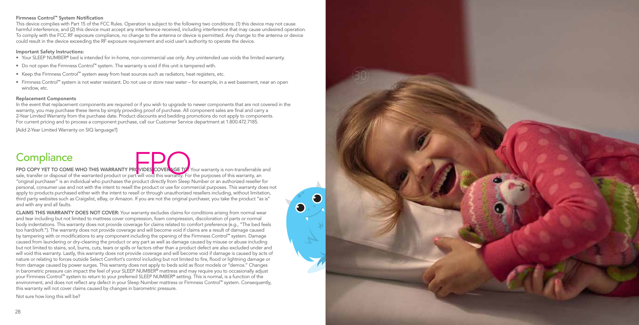 Firmness Control™ System NotiﬁcationThis device complies with Part 15 of the FCC Rules. Operation is subject to the following two conditions: (1) this device may not cause harmful interference, and (2) this device must accept any interference received, including interference that may cause undesired operation. To comply with the FCC RF exposure compliance, no change to the antenna or device is permitted. Any change to the antenna or device could result in the device exceeding the RF exposure requirement and void user’s authority to operate the device.Important Safety Instructions:•  Your SLEEP NUMBER® bed is intended for in-home, non-commercial use only. Any unintended use voids the limited warranty.•  Do not open the Firmness Control™ system. The warranty is void if this unit is tampered with.•  Keep the Firmness Control™ system away from heat sources such as radiators, heat registers, etc.•  Firmness Control™ system is not water resistant. Do not use or store near water – for example, in a wet basement, near an open  window, etc.Replacement ComponentsIn the event that replacement components are required or if you wish to upgrade to newer components that are not covered in the warranty, you may purchase these items by simply providing proof of purchase. All component sales are ﬁnal and carry a 2-Year Limited Warranty from the purchase date. Product discounts and bedding promotions do not apply to components. For current pricing and to process a component purchase, call our Customer Service department at 1.800.472.7185.[Add 2-Year Limited Warranty on SIQ language?]ComplianceFPO COPY YET TO COME WHO THIS WARRANTY PROVIDES COVERAGE TO: Your warranty is non-transferrable and sale, transfer or disposal of the warranted product or part will void this warranty. For the purposes of this warranty, an “original purchaser” is an individual who purchases the product directly from Sleep Number or an authorized reseller for personal, consumer use and not with the intent to resell the product or use for commercial purposes. This warranty does not apply to products purchased either with the intent to resell or through unauthorized resellers including, without limitation, third party websites such as Craigslist, eBay, or Amazon. If you are not the original purchaser, you take the product “as is” and with any and all faults.CLAIMS THIS WARRANTY DOES NOT COVER: Your warranty excludes claims for conditions arising from normal wear and tear including but not limited to mattress cover compression, foam compression, discoloration of parts or normal body indentations. This warranty does not provide coverage for claims related to comfort preference (e.g., “The bed feels too hard/soft.”). The warranty does not provide coverage and will become void if claims are a result of damage caused by tampering with or modiﬁcations to any component including the opening of the Firmness Control™ system. Damage caused from laundering or dry-cleaning the product or any part as well as damage caused by misuse or abuse including but not limited to stains, soil, burns, cuts, tears or spills or factors other than a product defect are also excluded under and will void this warranty. Lastly, this warranty does not provide coverage and will become void if damage is caused by acts of nature or relating to forces outside Select Comfort’s control including but not limited to ﬁre, ﬂood or lightning damage or from damage caused by power surges. This warranty does not apply to beds sold as ﬂoor models or “demos.” Changes in barometric pressure can impact the feel of your SLEEP NUMBER® mattress and may require you to occasionally adjust your Firmness Control™ system to return to your preferred SLEEP NUMBER® setting. This is normal, is a function of the environment, and does not reﬂect any defect in your Sleep Number mattress or Firmness Control™ system. Consequently, this warranty will not cover claims caused by changes in barometric pressure.Not sure how long this will be?FPO28 29