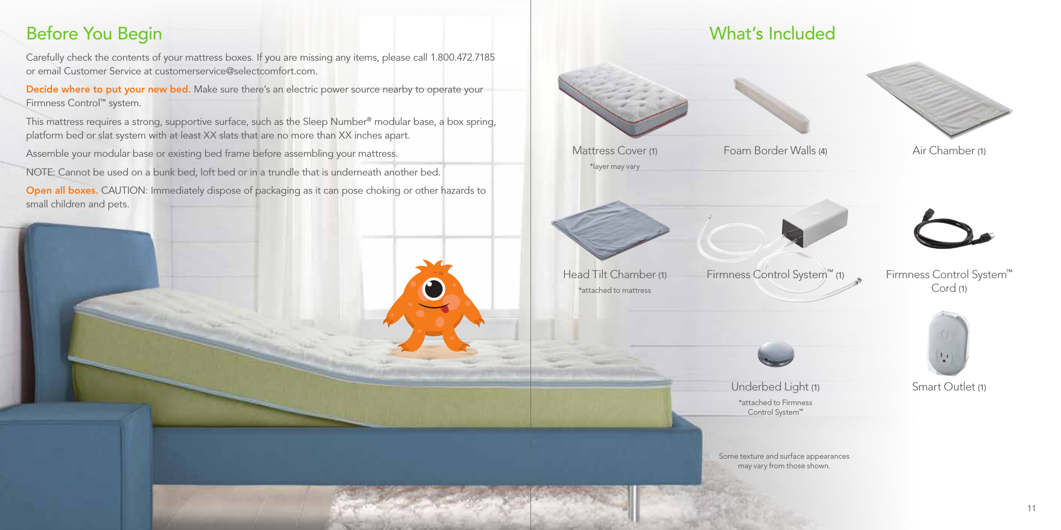 What’s IncludedAir Chamber (1)Head Tilt Chamber (1)*attached to mattressUnderbed Light (1)*attached to Firmness  Control System™Mattress Cover (1)*layer may varySmart Outlet (1)Firmness Control System™  Cord (1)Foam Border Walls (4)Some texture and surface appearances may vary from those shown.Before You BeginCarefully check the contents of your mattress boxes. If you are missing any items, please call 1.800.472.7185 or email Customer Service at customerservice@selectcomfort.com.Decide where to put your new bed. Make sure there’s an electric power source nearby to operate your Firmness Control™ system.This mattress requires a strong, supportive surface, such as the Sleep Number® modular base, a box spring, platform bed or slat system with at least XX slats that are no more than XX inches apart.Assemble your modular base or existing bed frame before assembling your mattress.NOTE: Cannot be used on a bunk bed, loft bed or in a trundle that is underneath another bed.Open all boxes. CAUTION: Immediately dispose of packaging as it can pose choking or other hazards to small children and pets.Firmness Control System™ (1)10 11