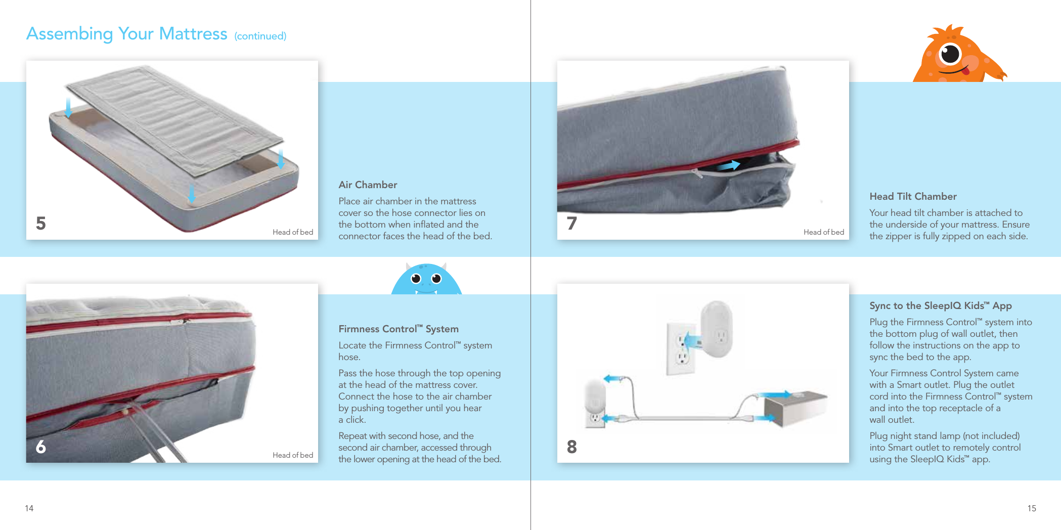 Air ChamberPlace air chamber in the mattress cover so the hose connector lies on the bottom when inﬂated and the connector faces the head of the bed.Firmness Control™ SystemLocate the Firmness Control™ system hose.Pass the hose through the top opening at the head of the mattress cover. Connect the hose to the air chamber by pushing together until you hear  a click. Repeat with second hose, and the second air chamber, accessed through the lower opening at the head of the bed.56Assembing Your Mattress  (continued)Head Tilt ChamberYour head tilt chamber is attached to the underside of your mattress. Ensure the zipper is fully zipped on each side.Sync to the SleepIQ Kids™ AppPlug the Firmness Control™ system into the bottom plug of wall outlet, then follow the instructions on the app to sync the bed to the app.Your Firmness Control System came with a Smart outlet. Plug the outlet cord into the Firmness Control™ system and into the top receptacle of a  wall outlet.Plug night stand lamp (not included) into Smart outlet to remotely control using the SleepIQ Kids™ app.78Head of bed Head of bedHead of bedInstallationPumpPlace and install under child’s bed.OutletPlug in near child’s bed.CordPull apart as desired orcompletely and plug intocorrect locations.SleepIQ kids rmness control system boxInstallationPumpPlace and install under child’s bed.OutletPlug in near child’s bed.CordPull apart as desired orcompletely and plug intocorrect locations.SleepIQ kids rmness control system box14 15