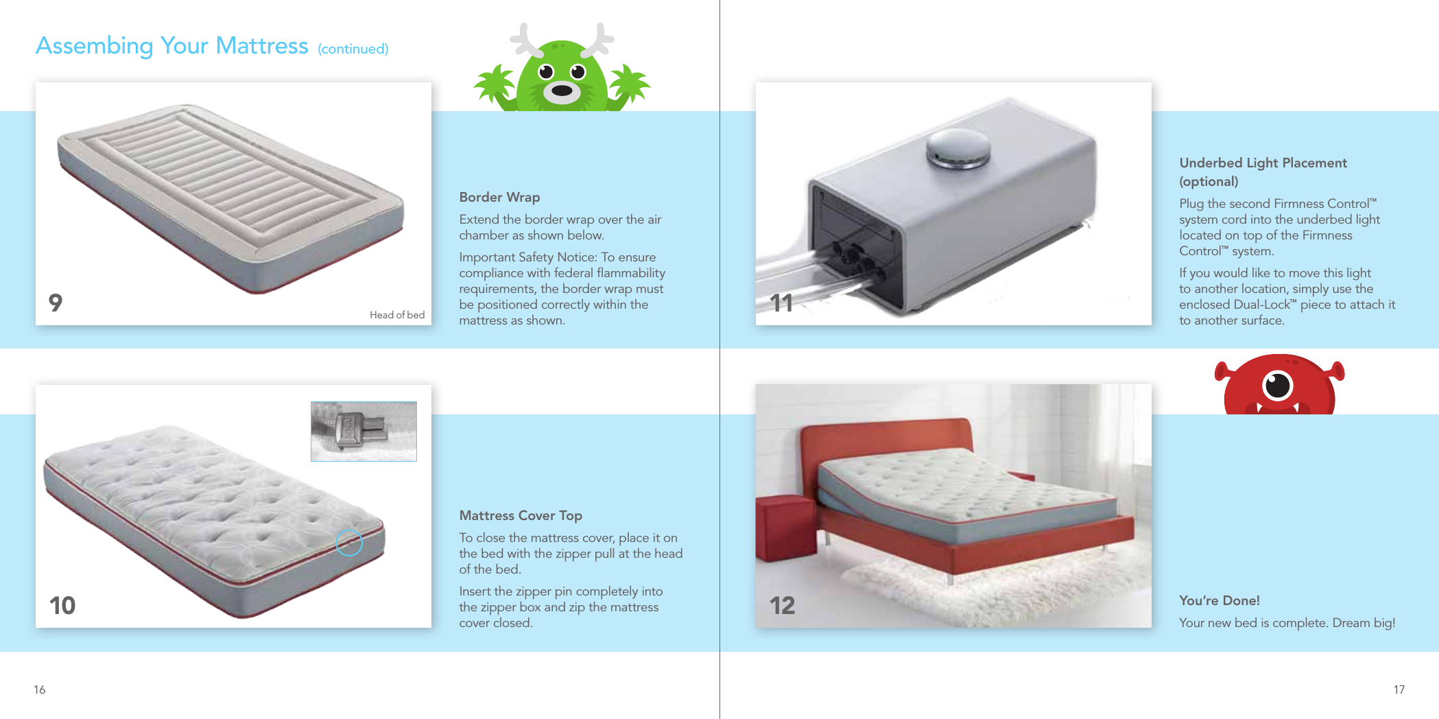 Border WrapExtend the border wrap over the air chamber as shown below. Important Safety Notice: To ensure compliance with federal ﬂammability requirements, the border wrap must be positioned correctly within the mattress as shown.9Assembing Your Mattress  (continued)Underbed Light Placement (optional)Plug the second Firmness Control™ system cord into the underbed light located on top of the Firmness Control™ system. If you would like to move this light to another location, simply use the enclosed Dual-Lock™ piece to attach it to another surface.11Mattress Cover TopTo close the mattress cover, place it on the bed with the zipper pull at the head of the bed. Insert the zipper pin completely into the zipper box and zip the mattress cover closed.10 12 You’re Done!Your new bed is complete. Dream big!Head of bed16 17