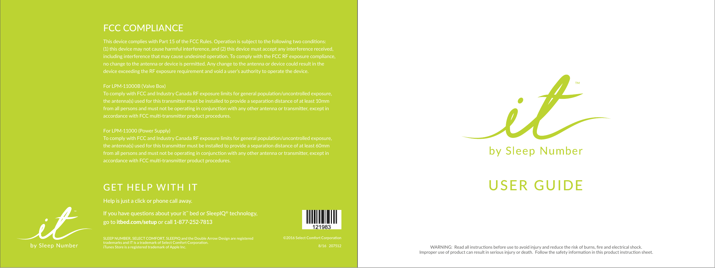 USER GUIDEGET HELP WITH ITHelp is just a click or phone call away.If you have questions about your it™ bed or SleepIQ® technology, go to itbed.com/setup or call 1-877-252-7813121983©2016 Select Comfort Corporaon8/16   207512SLEEP NUMBER, SELECT COMFORT, SLEEPIQ and the Double Arrow Design are registered trademarks and IT is a trademark of Select Comfort Corporaon.  iTunes Store is a registered trademark of Apple Inc.FCC COMPLIANCEThis device complies with Part 15 of the FCC Rules. Operaon is subject to the following two condions:  (1) this device may not cause harmful interference, and (2) this device must accept any interference received, including interference that may cause undesired operaon. To comply with the FCC RF exposure compliance, no change to the antenna or device is permied. Any change to the antenna or device could result in the device exceeding the RF exposure requirement and void a user’s authority to operate the device.For LPM-11000B (Valve Box)To comply with FCC and Industry Canada RF exposure limits for general populaon/uncontrolled exposure, the antenna(s) used for this transmier must be installed to provide a separaon distance of at least 10mm from all persons and must not be operang in conjuncon with any other antenna or transmier, except in accordance with FCC mul-transmier product procedures. For LPM-11000 (Power Supply)To comply with FCC and Industry Canada RF exposure limits for general populaon/uncontrolled exposure, the antenna(s) used for this transmier must be installed to provide a separaon distance of at least 60mm from all persons and must not be operang in conjuncon with any other antenna or transmier, except in accordance with FCC mul-transmier product procedures.WARNING:  Read all instrucons before use to avoid injury and reduce the risk of burns, re and electrical shock.   Improper use of product can result in serious injury or death.  Follow the safety informaon in this product instrucon sheet.  